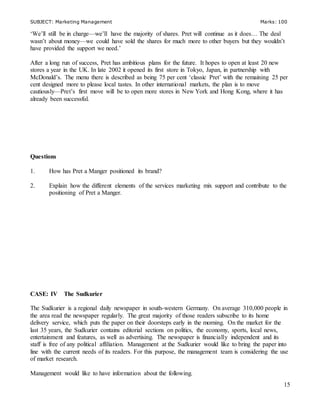 SUBJECT: Marketing Management Marks: 100
15
‘We’ll still be in charge—we’ll have the majority of shares. Pret will continue as it does… The deal
wasn’t about money—we could have sold the shares for much more to other buyers but they wouldn’t
have provided the support we need.’
After a long run of success, Pret has ambitious plans for the future. It hopes to open at least 20 new
stores a year in the UK. In late 2002 it opened its first store in Tokyo, Japan, in partnership with
McDonald’s. The menu there is described as being 75 per cent ‘classic Pret’ with the remaining 25 per
cent designed more to please local tastes. In other international markets, the plan is to move
cautiously—Pret’s first move will be to open more stores in New York and Hong Kong, where it has
already been successful.
Questions
1. How has Pret a Manger positioned its brand?
2. Explain how the different elements of the services marketing mix support and contribute to the
positioning of Pret a Manger.
CASE: IV The Sudkurier
The Sudkurier is a regional daily newspaper in south-western Germany. On average 310,000 people in
the area read the newspaper regularly. The great majority of those readers subscribe to its home
delivery service, which puts the paper on their doorsteps early in the morning. On the market for the
last 35 years, the Sudkurier contains editorial sections on politics, the economy, sports, local news,
entertainment and features, as well as advertising. The newspaper is financially independent and its
staff is free of any political affiliation. Management at the Sudkurier would like to bring the paper into
line with the current needs of its readers. For this purpose, the management team is considering the use
of market research.
Management would like to have information about the following.
 