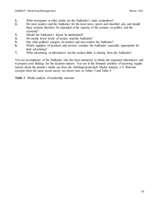 SUBJECT: Marketing Management Marks: 100
16
1. What newspaper or other media are the Sudkurier’s main competitors?
2. Do most readers read the Sudkurier for the local news, sports and classified ads, and should
these sections therefore be expanded at the expense of the sections on politics and the
economy?
3. Should the Sudkurier’s layout be modernized?
4. Do mostly lower levels of society read the Sudkurier?
5. Into what political category do readers and non-readers the Sudkurier?
6. Which suppliers of products and services consider the Sudkurier especially appropriate for
their advertising?
7. What advertising or information dot the readers think is missing from the Sudkurier?
You are an employee of the Sudkurier who has been instructed to obtain the requested information and
to prepare your findings for the decision-makers. You are in the fortunate position of receiving regular
reports about the people’s media use from the Arbeitsgemeinschaft Media-Analyse e.V. Relevant
excerpts from the most recent survey are shown here as Tables 3 and Table 4
Table 3 Media analysis of readership structure
 