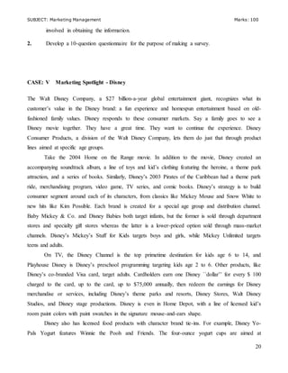 SUBJECT: Marketing Management Marks: 100
20
involved in obtaining the information.
2. Develop a 10-question questionnaire for the purpose of making a survey.
CASE: V Marketing Spotlight - Disney
The Walt Disney Company, a $27 billion-a-year global entertainment giant, recognizes what its
customer’s value in the Disney brand: a fun experience and homespun entertainment based on old-
fashioned family values. Disney responds to these consumer markets. Say a family goes to see a
Disney movie together. They have a great time. They want to continue the experience. Disney
Consumer Products, a division of the Walt Disney Company, lets them do just that through product
lines aimed at specific age groups.
Take the 2004 Home on the Range movie. In addition to the movie, Disney created an
accompanying soundtrack album, a line of toys and kid’s clothing featuring the heroine, a theme park
attraction, and a series of books. Similarly, Disney’s 2003 Pirates of the Caribbean had a theme park
ride, merchandising program, video game, TV series, and comic books. Disney’s strategy is to build
consumer segment around each of its characters, from classics like Mickey Mouse and Snow White to
new hits like Kim Possible. Each brand is created for a special age group and distribution channel.
Baby Mickey & Co. and Disney Babies both target infants, but the former is sold through department
stores and specialty gift stores whereas the latter is a lower-priced option sold through mass-market
channels. Disney’s Mickey’s Stuff for Kids targets boys and girls, while Mickey Unlimited targets
teens and adults.
On TV, the Disney Channel is the top primetime destination for kids age 6 to 14, and
Playhouse Disney is Disney’s preschool programming targeting kids age 2 to 6. Other products, like
Disney’s co-branded Visa card, target adults. Cardholders earn one Disney ``dollar’’ for every $ 100
charged to the card, up to the card, up to $75,000 annually, then redeem the earnings for Disney
merchandise or services, including Disney’s theme parks and resorts, Disney Stores, Walt Disney
Studios, and Disney stage productions. Disney is even in Home Depot, with a line of licensed kid’s
room paint colors with paint swatches in the signature mouse-and-ears shape.
Disney also has licensed food products with character brand tie-ins. For example, Disney Yo-
Pals Yogurt features Winnie the Pooh and Friends. The four-ounce yogurt cups are aimed at
 
