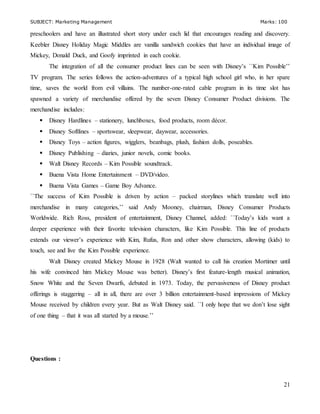 SUBJECT: Marketing Management Marks: 100
21
preschoolers and have an illustrated short story under each lid that encourages reading and discovery.
Keebler Disney Holiday Magic Middles are vanilla sandwich cookies that have an individual image of
Mickey, Donald Duck, and Goofy imprinted in each cookie.
The integration of all the consumer product lines can be seen with Disney’s ``Kim Possible’’
TV program. The series follows the action-adventures of a typical high school girl who, in her spare
time, saves the world from evil villains. The number-one-rated cable program in its time slot has
spawned a variety of merchandise offered by the seven Disney Consumer Product divisions. The
merchandise includes:
 Disney Hardlines – stationery, lunchboxes, food products, room décor.
 Disney Softlines – sportswear, sleepwear, daywear, accessories.
 Disney Toys – action figures, wigglers, beanbags, plush, fashion dolls, poseables.
 Disney Publishing – diaries, junior novels, comic books.
 Walt Disney Records – Kim Possible soundtrack.
 Buena Vista Home Entertainment – DVD/video.
 Buena Vista Games – Game Boy Advance.
``The success of Kim Possible is driven by action – packed storylines which translate well into
merchandise in many categories,’’ said Andy Mooney, chairman, Disney Consumer Products
Worldwide. Rich Ross, president of entertainment, Disney Channel, added: ``Today’s kids want a
deeper experience with their favorite television characters, like Kim Possible. This line of products
extends our viewer’s experience with Kim, Rufus, Ron and other show characters, allowing (kids) to
touch, see and live the Kim Possible experience.
Walt Disney created Mickey Mouse in 1928 (Walt wanted to call his creation Mortimer until
his wife convinced him Mickey Mouse was better). Disney’s first feature-length musical animation,
Snow White and the Seven Dwarfs, debuted in 1973. Today, the pervasiveness of Disney product
offerings is staggering – all in all, there are over 3 billion entertainment-based impressions of Mickey
Mouse received by children every year. But as Walt Disney said. ``I only hope that we don’t lose sight
of one thing – that it was all started by a mouse.’’
Questions :
 