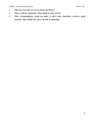 SUBJECT: Marketing Management Marks: 100
22
1. What have been the key success factors for Disney?
2. Where is Disney vulnerable? What should it watch out for?
3. What recommendations would you make to their senior marketing executives going
forward? What should it be sure to do with its marketing?
 
