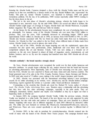 SUBJECT: Marketing Management Marks: 100
4
featuring the Absolut bottle, Cameron designed a dress (with the Absolut Vodka name and the text
printed on it) that was modelled by a famous model of the day, Rachel Williams (she ‘represented’ the
bottle). This print ad, named ‘Absolut Cameron’, was launched in February 1988 and gained
tremendous publicity. On the day of its publication, 5000 women reportedly called TBWA wanting to
buy the dress shown in the ad.
This led to the next phase of Absolut’s advertising strategy, wherein the bottle began to be
represented in new, innovative ways. By the mid-1990s TBWA ran several ads linked to fashion, like
Absolut Fashion (eight pages of coverage in Vogue), Absolut Style and Absolut Menswear, in popular
fashion magazines like Vogue, Elle and GQ (see Table for details).
As the themes for the advertisements became more complicated, the cost of producing them went
up substantially. For instance, some of the Absolut Christmas ads cost more than US$1 million to
produce. Thus, over the years, V&S continually increased its advertising budget. TBWA spent
approximately US$25 million on Absolut ads in 1990, an increase from US$750,000 in 1981. In 1997,
Absolut also became associated with The Ice Hotel (an entire hotel made from ice) in Jukkasjarvi,
Sweden. An ‘Absolut Ice Bar’ was added to the Ice Hotel, where different kinds of drinks made from
various Absolut brands were served in glasses also made of ice.
By the end of the 1990s, Absolut ads began targeting not only the sophisticated, upper-class
consumers but also sports fans, professionals, artists, intellectuals and even those who could not
comprehend subjects like art and literature. Clearly, V&S was now aiming at a broader set of
customers as the ads were featured in almost all kinds of magazines: sports, entertainment, art and
fashion, business, and so on. By now the company had launched more than 1000 Absolut ads all over
the world.
‘Absolut continuity’: the brand marches strongly ahead
By 2ooo, Absolut advertisements were recognized the world over for their stylish, humorous and
innovative attributes. As people began collecting the ads, analyst observed that the brand had become
an advertising phenomenon. More importantly, sales of Absolut were increasing over the years. Apart
from the USA, Absolut was now exported to Russia and many Asian and Latin America countries. The
brand generated most of its sales in the USA, Canada, Sweden, Greece, Spain, Germany and Mexico.
In 2002, total sales stood at 7.5 million cases, making it the world’s largest premium spirit brands.
In 2002, Absolut was presented with the international advertising industry’s most prestigious
awards for its online advertising on its website, www. absolut.com, and the Absolut fashion campaign.
Advertising experts regarded the website as ‘a premier online brand and lifestyle destination’.
Commenting on the creativity that Absolut ads stood for, Richard W. Lewis, author of Absolut
book: The Absolut Vodka Advertising Story, says, ‘Readers enjoy a relationship with this advertising
that they have with few other advertising campaigns, especially in the print media. They are
challenged, entertained, tickled, inspired and maybe even befuddled as they try to figure out what is
happening inside an Absolut ad.’
In January 2003, the company launched Absolut Vanilia. Unlike the previous variants, Absolut
Vanilia was launched in a white bottle. The launch of the new flavour was not only supported by print
advertisements, but also with radio and outdoor ad campaigns. These ads were launched in a phased
manner, beginning with teaser ads in different magazines in April 2003 followed by interactive online
ads. The online ads were featured on websites like Maxim.com, EntertainmentWeekly.com, style.com,
and Wired.com. These ads were created specifically to suit the product tag-line ‘a different kind of
vanilla’.
In October 2003, in line with its penchant for creativity/innovation, Absolut ventured into the
world of music with the launch of the Absolut Three Tracks project. This campaign featured music
 