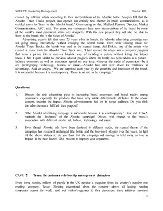 SUBJECT: Marketing Management Marks: 100
5
created by different artists according to their interpretations of the Absolut bottle. Analysts felt that the
Absolut Three Tracks project, had opened am entirely new chapter in brand communications, as it
enabled users to ‘listen to the Absolut brand.’ Commenting on this, Michael Persson, Director, Market
Communications, ASC, said, ‘For years, our consumers have seen interpretations of the brand by some
of the world’s most prominent artists and designers. With this new project they will also be able to
listen to the brand: this is the voice of Absolut’.
Advertising experts felt that even 25 years after its launch, the Absolut advertising campaign was
still going strong, innovatively, without changing the central theme. Even while creating music for
Absolut Three Tracks, the bottle was used as the central theme. Aril Brikha, one of the artists who
created a music track for Absolut Three Track said, ‘I had scanned the shape into a computer program
that turns a picture into a tone—a futuristic way of including a picture without letting the listener
know. I find it quite similar to previous Absolut projects where the bottle has been hidden in a picture.’
Industry observers as well as customers agreed on one issue: whatever the mode of expression—be it
art, photography, technology, fashion or music—Absolut had until now stood for ‘brilliance in
advertising’. Said an analyst, ‘We are surprised each year by the creativity and innovation of the brand.
It is successful because it is contemporary. There is no end to the campaign.’
Questions:
1. Discuss the role advertising plays in increasing brand awareness and brand loyalty among
consumers, especially for products that have very subtle differentiable attributes. In the above
context, examine the impact Absolut advertisements had on its target audience. Do you think
the advertisements fulfilled their purpose?
2. ‘The Absolut advertising campaign is successful because it is contemporary.’ How did TBWA
maintain the ‘freshness’ of the Absolut campaign? Discuss with respect to the brand’s
association with different media: art, fashion, technology and music.
3. Even though Absolut ads have been depicted in different media, the central theme of the
campaign has remained unchanged (the bottle and the two-word slogan) over the years. In light
of the above statement, do you think that the campaign will manage to hold sway or lose in
impact in the near future? Give reasons to support your arguments.
CASE: 2 Tesco: the customer relationship management champion
Every three months, millions of people in the UK receive a magazine from the country’s number one
retailing company, Tesco. Nothing exceptional about the concept—almost all leading retailing
companies across the world send out mailers/magazines to their customers. these initiatives promote
 