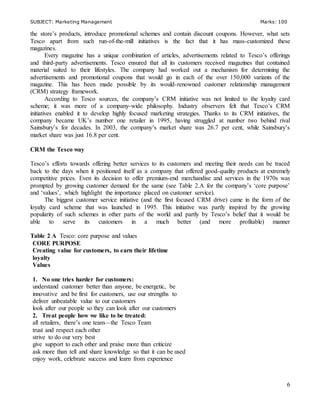 SUBJECT: Marketing Management Marks: 100
6
the store’s products, introduce promotional schemes and contain discount coupons. However, what sets
Tesco apart from such run-of-the-mill initiatives is the fact that it has mass-customized these
magazines.
Every magazine has a unique combination of articles, advertisements related to Tesco’s offerings
and third-party advertisements. Tesco ensured that all its customers received magazines that contained
material suited to their lifestyles. The company had worked out a mechanism for determining the
advertisements and promotional coupons that would go in each of the over 150,000 variants of the
magazine. This has been made possible by its would-renowned customer relationship management
(CRM) strategy framework.
According to Tesco sources, the company’s CRM initiative was not limited to the loyalty card
scheme; it was more of a company-wide philosophy. Industry observers felt that Tesco’s CRM
initiatives enabled it to develop highly focused marketing strategies. Thanks to its CRM initiatives, the
company became UK’s number one retailer in 1995, having struggled at number two behind rival
Sainsbury’s for decades. In 2003, the company’s market share was 26.7 per cent, while Sainsbury’s
market share was just 16.8 per cent.
CRM the Tesco way
Tesco’s efforts towards offering better services to its customers and meeting their needs can be traced
back to the days when it positioned itself as a company that offered good-quality products at extremely
competitive prices. Even its decision to offer premium-end merchandise and services in the 1970s was
prompted by growing customer demand for the same (see Table 2.A for the company’s ‘core purpose’
and ‘values’, which highlight the importance placed on customer service).
The biggest customer service initiative (and the first focused CRM drive) came in the form of the
loyalty card scheme that was launched in 1995. This initiative was partly inspired by the growing
popularity of such schemes in other parts of the world and partly by Tesco’s belief that it would be
able to serve its customers in a much better (and more profitable) manner
Table 2 A Tesco: core purpose and values
CORE PURPOSE
Creating value for customers, to earn their lifetime
loyalty
Values
1. No one tries harder for customers:
understand customer better than anyone, be energetic, be
innovative and be first for customers, use our strengths to
deliver unbeatable value to our customers
look after our people so they can look after our customers
2. Treat people how we like to be treated:
all retailers, there’s one team—the Tesco Team
trust and respect each other
strive to do our very best
give support to each other and praise more than criticize
ask more than tell and share knowledge so that it can be used
enjoy work, celebrate success and learn from experience
 