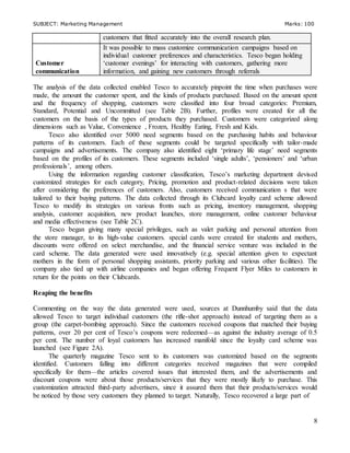 SUBJECT: Marketing Management Marks: 100
8
customers that fitted accurately into the overall research plan.
Customer
communication
It was possible to mass customize communication campaigns based on
individual customer preferences and characteristics. Tesco began holding
‘customer evenings’ for interacting with customers, gathering more
information, and gaining new customers through referrals
The analysis of the data collected enabled Tesco to accurately pinpoint the time when purchases were
made, the amount the customer spent, and the kinds of products purchased. Based on the amount spent
and the frequency of shopping, customers were classified into four broad categories: Premium,
Standard, Potential and Uncommitted (see Table 2B). Further, profiles were created for all the
customers on the basis of the types of products they purchased. Customers were categorized along
dimensions such as Value, Convenience , Frozen, Healthy Eating, Fresh and Kids.
Tesco also identified over 5000 need segments based on the purchasing habits and behaviour
patterns of its customers. Each of these segments could be targeted specifically with tailor-made
campaigns and advertisements. The company also identified eight ‘primary life stage’ need segments
based on the profiles of its customers. These segments included ‘single adults’, ‘pensioners’ and ‘urban
professionals’, among others.
Using the information regarding customer classification, Tesco’s marketing department devised
customized strategies for each category, Pricing, promotion and product-related decisions were taken
after considering the preferences of customers. Also, customers received communication s that were
tailored to their buying patterns. The data collected through its Clubcard loyalty card scheme allowed
Tesco to modify its strategies on various fronts such as pricing, inventory management, shopping
analysis, customer acquisition, new product launches, store management, online customer behaviour
and media effectiveness (see Table 2C).
Tesco began giving many special privileges, such as valet parking and personal attention from
the store manager, to its high-value customers. special cards were created for students and mothers,
discounts were offered on select merchandise, and the financial service venture was included in the
card scheme. The data generated were used innovatively (e.g. special attention given to expectant
mothers in the form of personal shopping assistants, priority parking and various other facilities). The
company also tied up with airline companies and began offering Frequent Flyer Miles to customers in
return for the points on their Clubcards.
Reaping the benefits
Commenting on the way the data generated were used, sources at Dunnhumby said that the data
allowed Tesco to target individual customers (the rifle-shot approach) instead of targeting them as a
group (the carpet-bombing approach). Since the customers received coupons that matched their buying
patterns, over 20 per cent of Tesco’s coupons were redeemed—as against the industry average of 0.5
per cent. The number of loyal customers has increased manifold since the loyalty card scheme was
launched (see Figure 2A).
The quarterly magazine Tesco sent to its customers was customized based on the segments
identified. Customers falling into different categories received magazines that were compiled
specifically for them—the articles covered issues that interested them, and the advertisements and
discount coupons were about those products/services that they were mostly likely to purchase. This
customization attracted third-party advertisers, since it assured them that their products/services would
be noticed by those very customers they planned to target. Naturally, Tesco recovered a large part of
 
