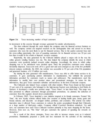 SUBJECT: Marketing Management Marks: 100
9
Figure 2A: Tesco increasing number of loyal customers
its investment in this exercise through revenues generated by outside advertisements.
The data collected through the cards helped the company enter the financial services business as
well. The company carried out targeted research on the demographic data and zeroed in on those
customers who were the most likely to opt for financial services. Due to the captive customer base and
the cross-selling opportunity, the cost of acquiring customers for its financial services was 50 per cent
less than it would be for a bank or financial services company.
Reportedly, the data generated by the Clubcard initiative played a major role in the way the
online grocery retailing business was run. The data helped the company identify the areas in which
customers were positively inclined towards online shopping. Accordingly, the areas in which online
shopping was to be introduced were decided upon. Since the prospective customers were already
favourably disposed, Tesco.com took off to a good start and soon emerged as one of the few profitable
dotcom ventures worldwide. By 2003, the website was accessible to 95 per cent of the UK population
and generated business of £ 15 million per week.
By sharing the data generated with manufacturers, Tesco was able to offer better services to its
customers. It gave purchasing pattern information to manufacturers, but withheld the personal
information provided by customers (such as names and addresses). The manufacturers used this
information to modify their own product mixes and promotional strategies. In return for this
information, they gave Tesco customers subsidies and incentives in the form of discount coupons.
The Clubcards also helped Tesco compete with other retailers. When Tesco found out that around
25 per cent of its customers who belonged to the high-income bracket were defecting to rival Marks &
Spencer, it developed a totally new product range, ‘Tesco Finest’, to lure them back. This range was
then promoted to affluent customers through personalized promotions. As planned, the defection of
customers from this segment slowed down considerably.
In February 2003, Tesco launched a new initiative targeted at its female customers. Named ‘Me
Time’, the new loyalty scheme offered ladies free sessions at leading health spas, luxury gyms and
beauty saloons, and discounts on designer clothes, perfumes, and cosmetics. This scheme was rather
innovative since it allowed Tesco customers to redeem the points accumulated through their Clubcards
at a large number of third-party outlets. Company official Crawford Davidson remarked, ‘Up until
now, our customers have used Tesco Clubcard vouchers primarily to buy more shopping for the home.
However, from now on, “Me Time” will give customers the options of spending the rewards on
themselves.’
As a result of the above strategies, Tesco was able to increase returns even as it reduced
promotions. Dunnhumby prepared a profit and loss statement for the activities of the marketing
Numberofcustomers
(inmillions)
1996 1996 1996 1996 2000 2001
 