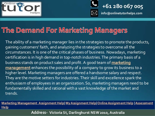 +61 280 067 005
info@onlinetutorhelps.com
Address- Victoria St, Darlinghurst NSW 2010, Australia
Marketing Management Assignment Help| My Assignment Help| Online Assignment Help | Assessment
Help
The ability of a marketing manager lies in the strategies to promote the products,
gaining customers' faith, and analyzing the strategies to overcome all the
circumstances. It is one of the critical phases of business. Nowadays, marketing
certification is in high demand in top-notch industries.The primary basis of a
business stands on product sales and profit.A good team of marketing
management enhances the possibility of a company to grow its business to a
higher level. Marketing managers are offered a handsome salary and respect.
They are the motive setters for industries.Their skill and excellence spark the
enthusiasm of employees in an organization. So, marketing managers need to be
fundamentally skilled and rational with a vast knowledge of the market and
trends.
 