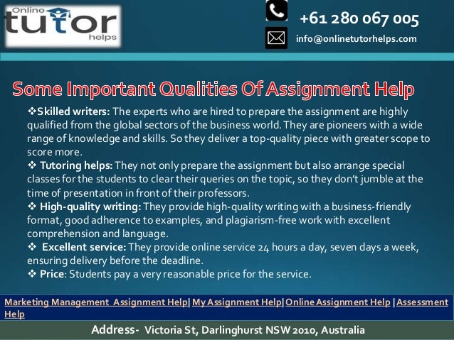 +61 280 067 005
info@onlinetutorhelps.com
Address- Victoria St, Darlinghurst NSW 2010, Australia
Marketing Management Assignment Help| My Assignment Help| Online Assignment Help | Assessment
Help
Skilled writers: The experts who are hired to prepare the assignment are highly
qualified from the global sectors of the business world.They are pioneers with a wide
range of knowledge and skills. So they deliver a top-quality piece with greater scope to
score more.
 Tutoring helps:They not only prepare the assignment but also arrange special
classes for the students to clear their queries on the topic, so they don’t jumble at the
time of presentation in front of their professors.
 High-quality writing:They provide high-quality writing with a business-friendly
format, good adherence to examples, and plagiarism-free work with excellent
comprehension and language.
 Excellent service:They provide online service 24 hours a day, seven days a week,
ensuring delivery before the deadline.
 Price: Students pay a very reasonable price for the service.
 