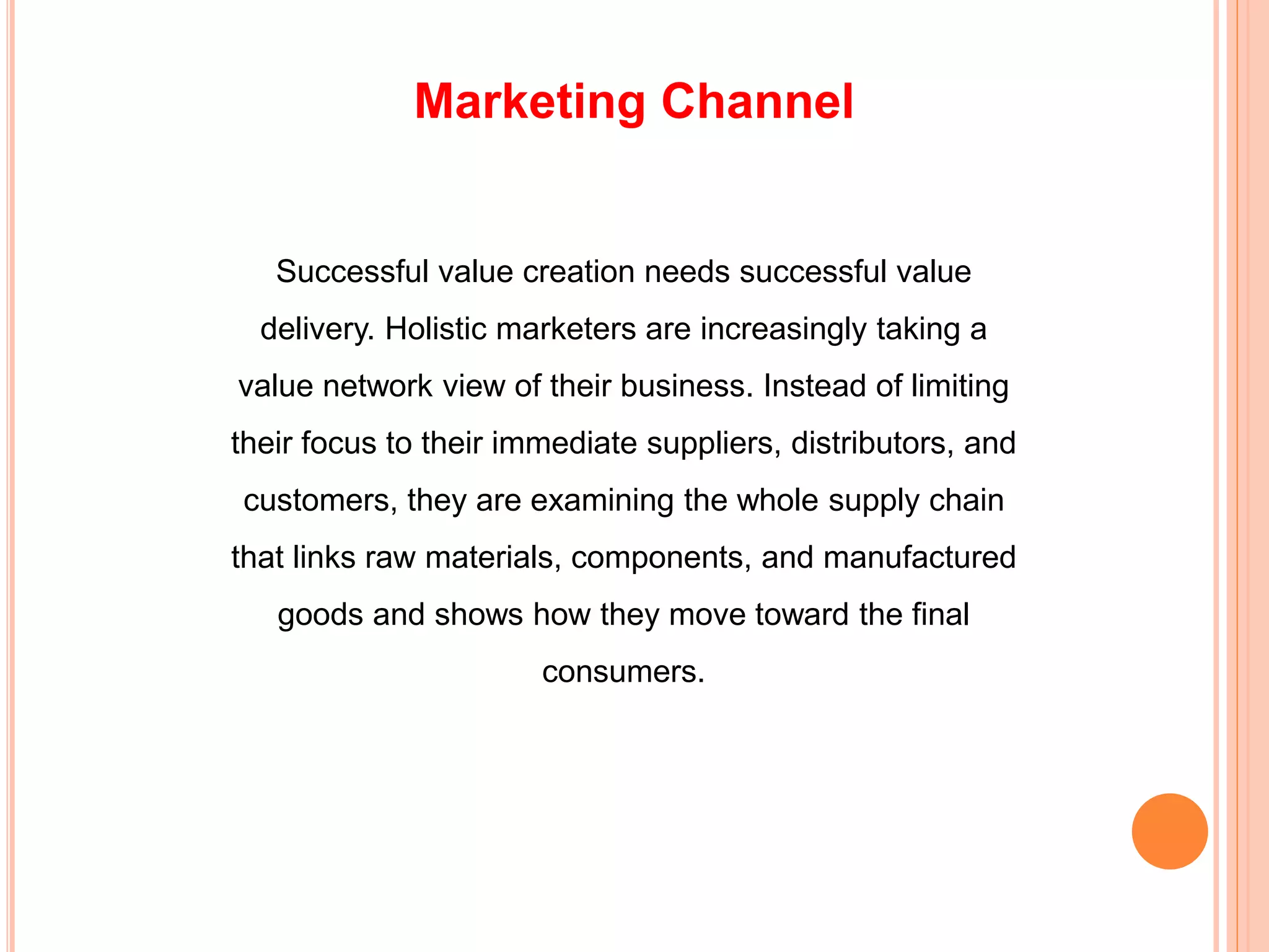 Marketing Channel
Successful value creation needs successful value
delivery. Holistic marketers are increasingly taking a
value network view of their business. Instead of limiting
their focus to their immediate suppliers, distributors, and
customers, they are examining the whole supply chain
that links raw materials, components, and manufactured
goods and shows how they move toward the final
consumers.
 