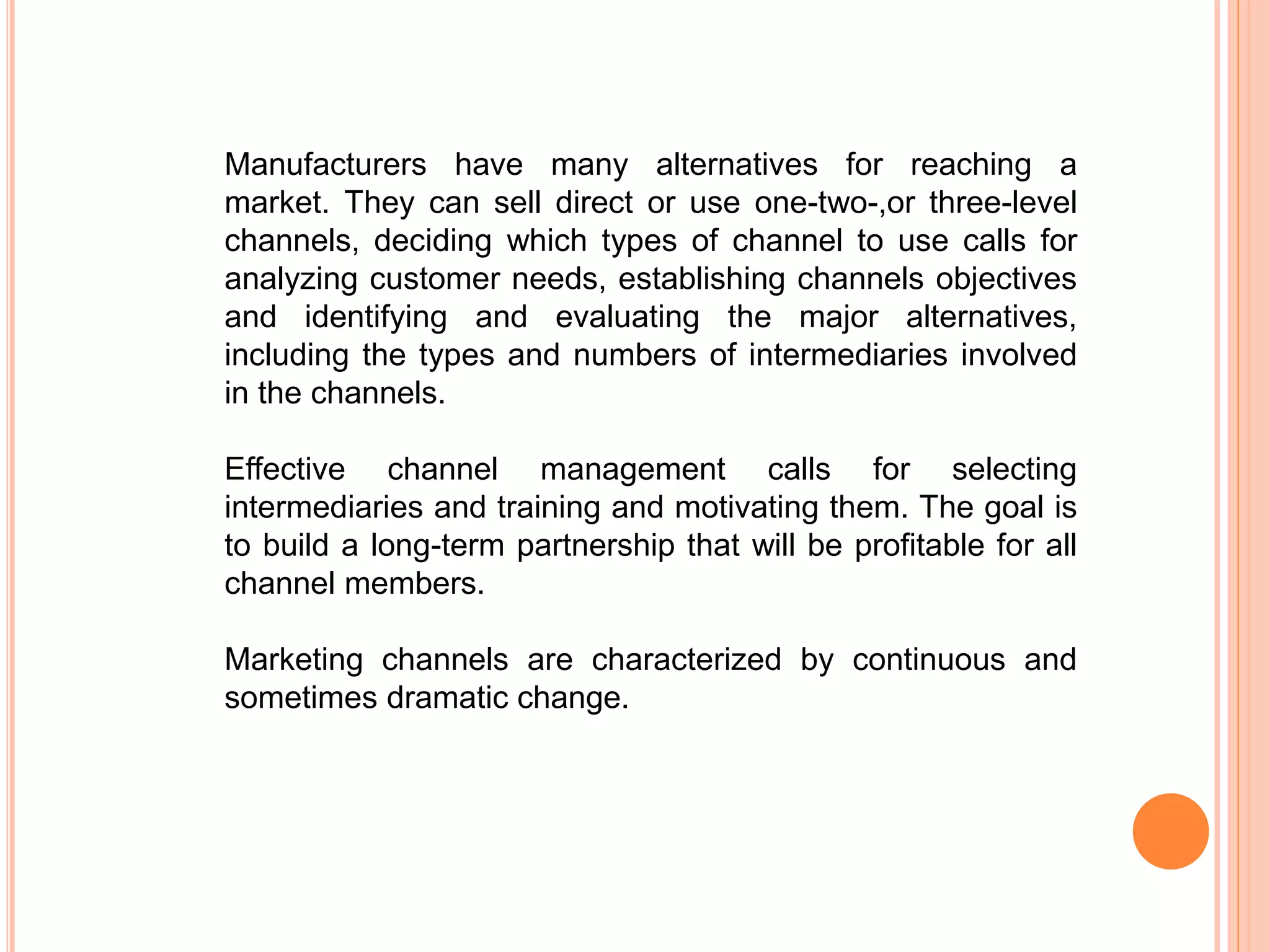 Manufacturers have many alternatives for reaching a
market. They can sell direct or use one-two-,or three-level
channels, deciding which types of channel to use calls for
analyzing customer needs, establishing channels objectives
and identifying and evaluating the major alternatives,
including the types and numbers of intermediaries involved
in the channels.
Effective channel management calls for selecting
intermediaries and training and motivating them. The goal is
to build a long-term partnership that will be profitable for all
channel members.
Marketing channels are characterized by continuous and
sometimes dramatic change.
 