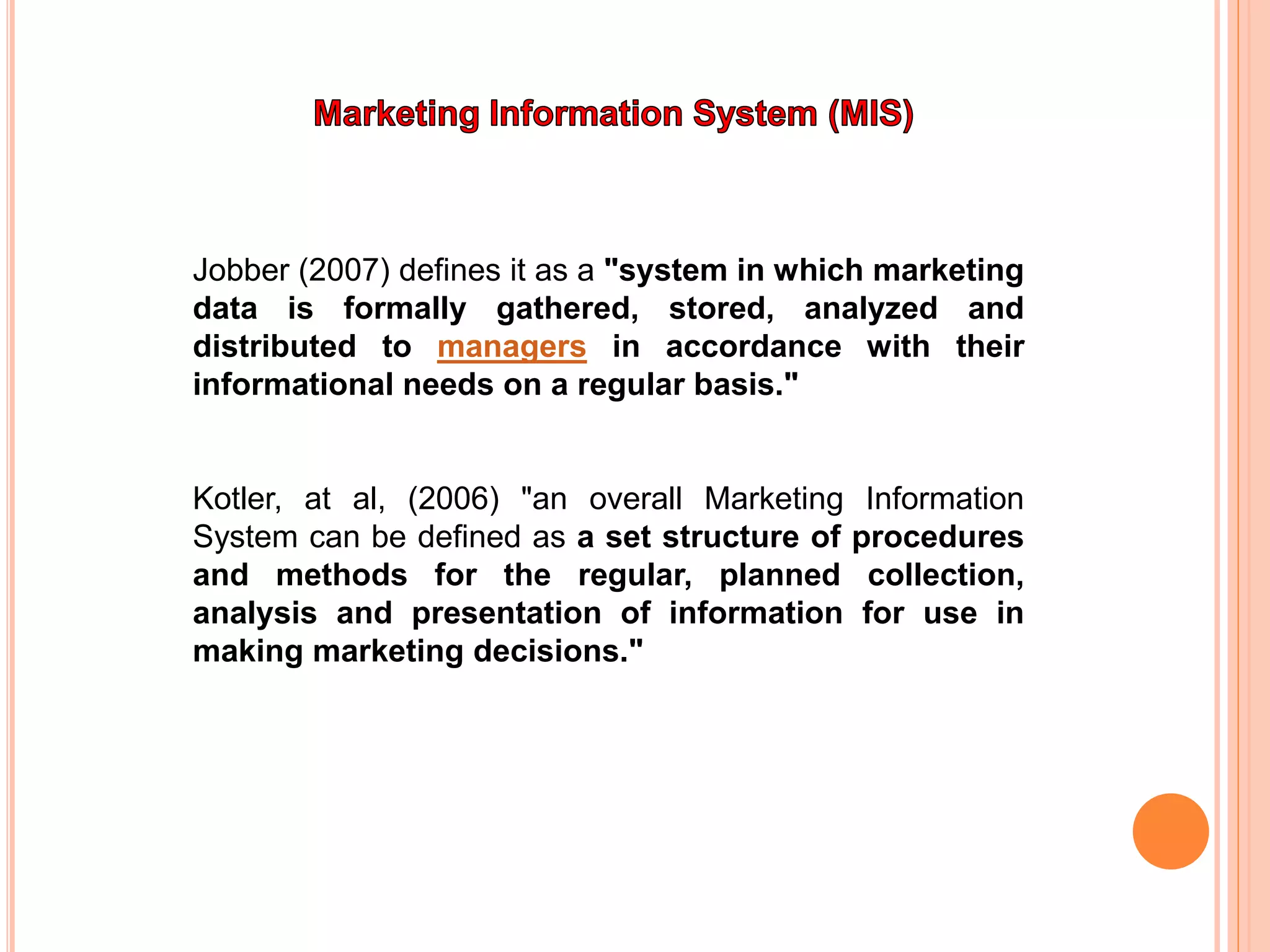 Jobber (2007) defines it as a "system in which marketing
data is formally gathered, stored, analyzed and
distributed to managers in accordance with their
informational needs on a regular basis."
Kotler, at al, (2006) "an overall Marketing Information
System can be defined as a set structure of procedures
and methods for the regular, planned collection,
analysis and presentation of information for use in
making marketing decisions."
 