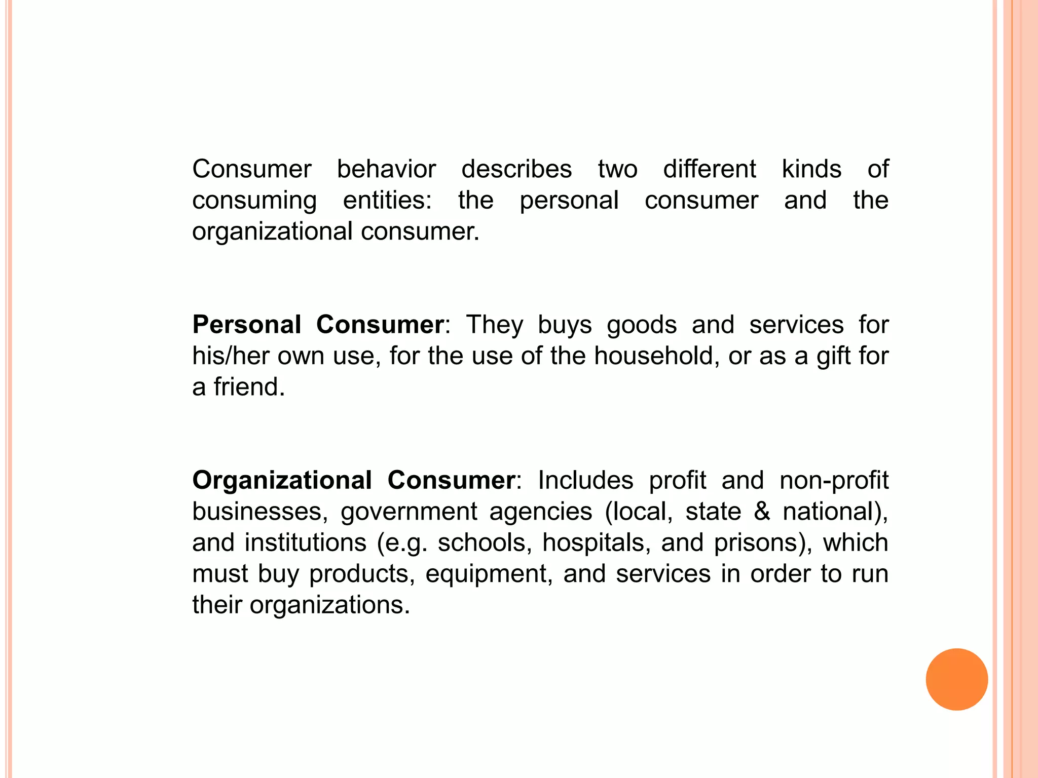 Consumer behavior describes two different kinds of
consuming entities: the personal consumer and the
organizational consumer.
Personal Consumer: They buys goods and services for
his/her own use, for the use of the household, or as a gift for
a friend.
Organizational Consumer: Includes profit and non-profit
businesses, government agencies (local, state & national),
and institutions (e.g. schools, hospitals, and prisons), which
must buy products, equipment, and services in order to run
their organizations.
 