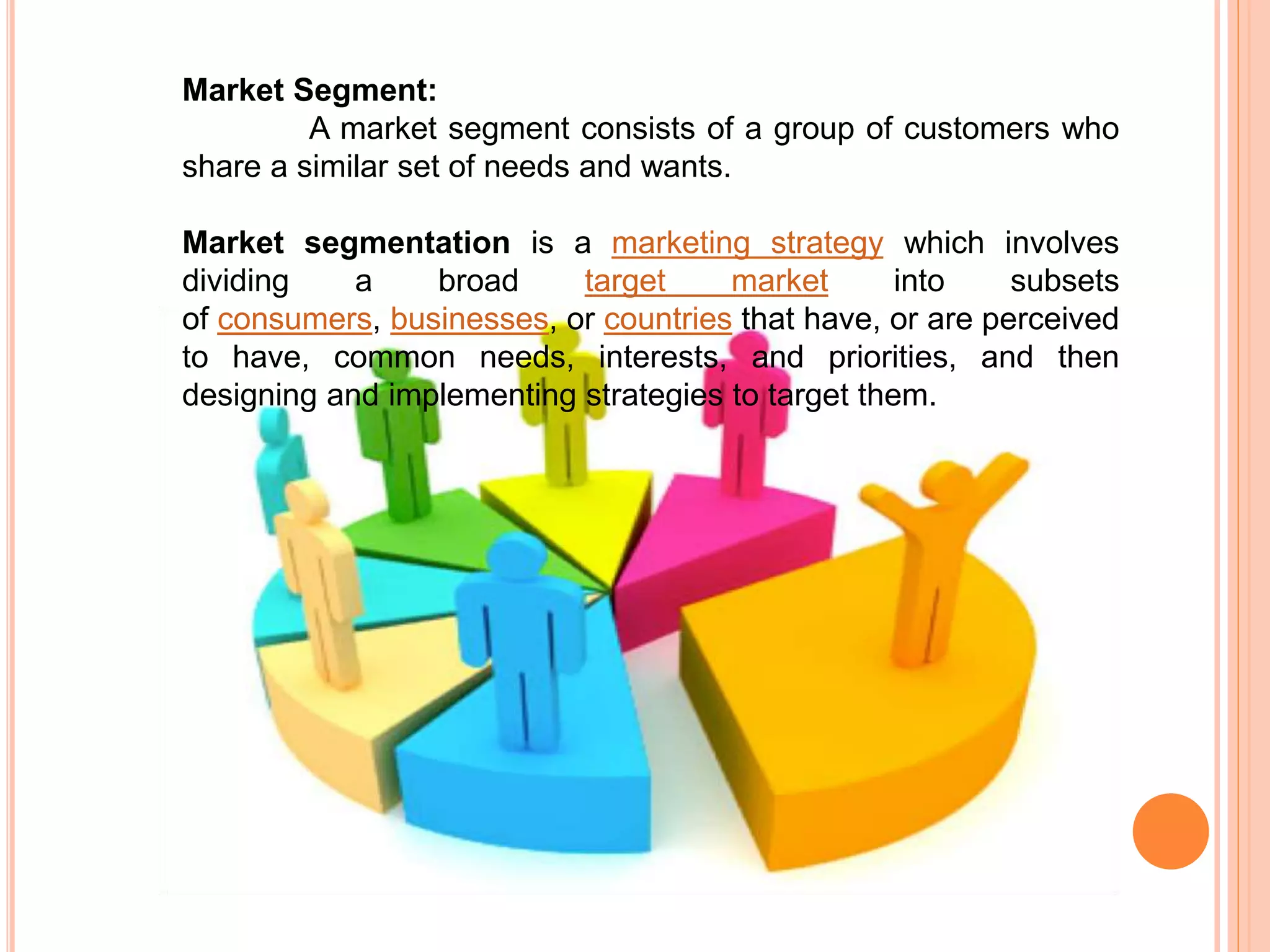 Market Segment:
A market segment consists of a group of customers who
share a similar set of needs and wants.
Market segmentation is a marketing strategy which involves
dividing a broad target market into subsets
of consumers, businesses, or countries that have, or are perceived
to have, common needs, interests, and priorities, and then
designing and implementing strategies to target them.
 
