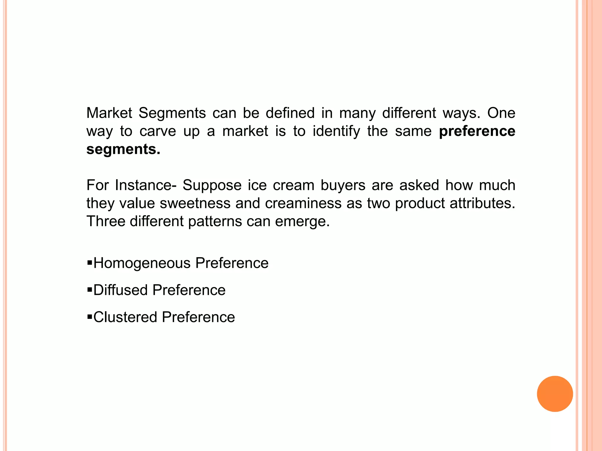 Market Segments can be defined in many different ways. One
way to carve up a market is to identify the same preference
segments.
For Instance- Suppose ice cream buyers are asked how much
they value sweetness and creaminess as two product attributes.
Three different patterns can emerge.
Homogeneous Preference
Diffused Preference
Clustered Preference
 