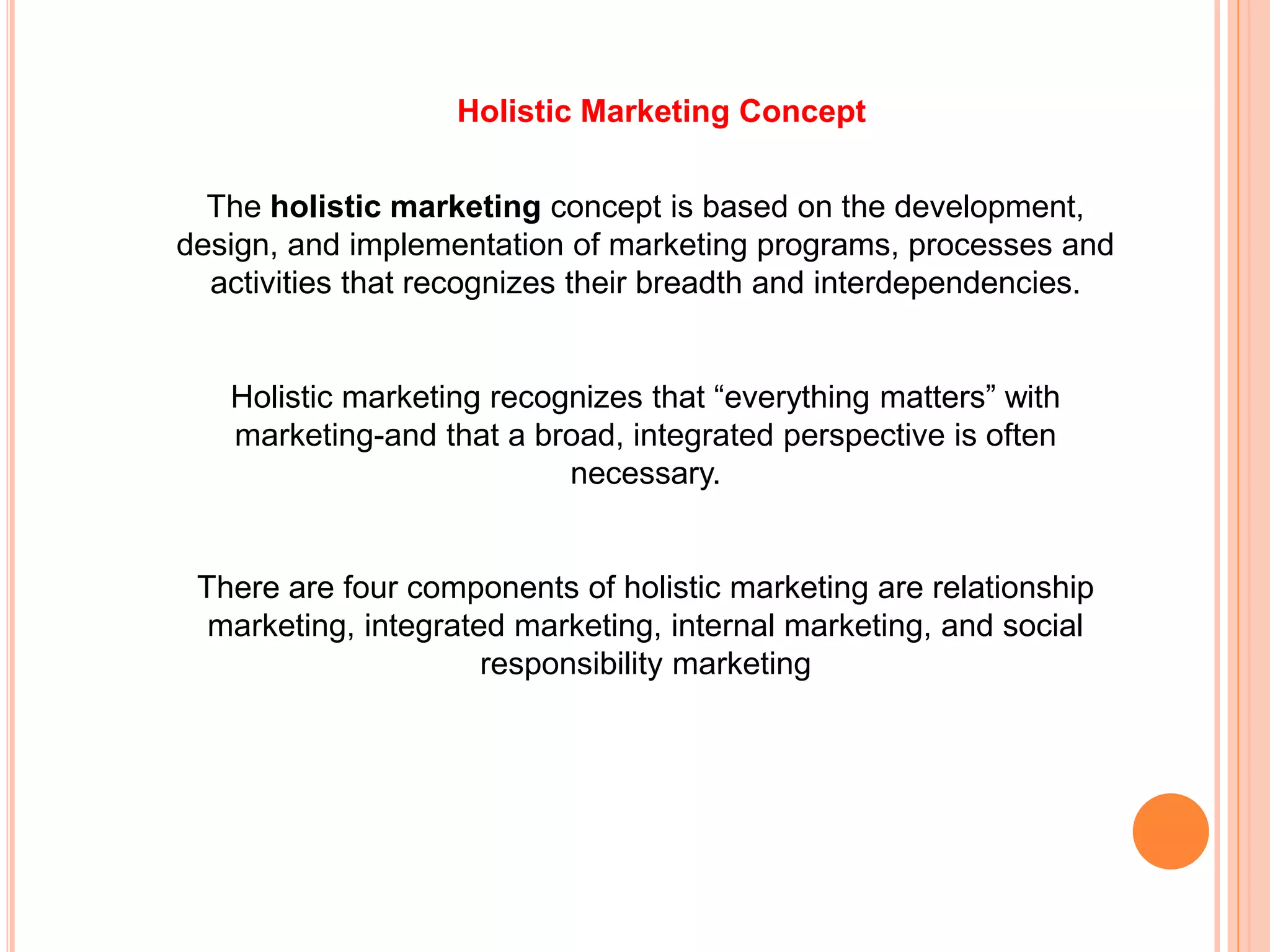 The holistic marketing concept is based on the development,
design, and implementation of marketing programs, processes and
activities that recognizes their breadth and interdependencies.
Holistic marketing recognizes that “everything matters” with
marketing-and that a broad, integrated perspective is often
necessary.
There are four components of holistic marketing are relationship
marketing, integrated marketing, internal marketing, and social
responsibility marketing
Holistic Marketing Concept
 