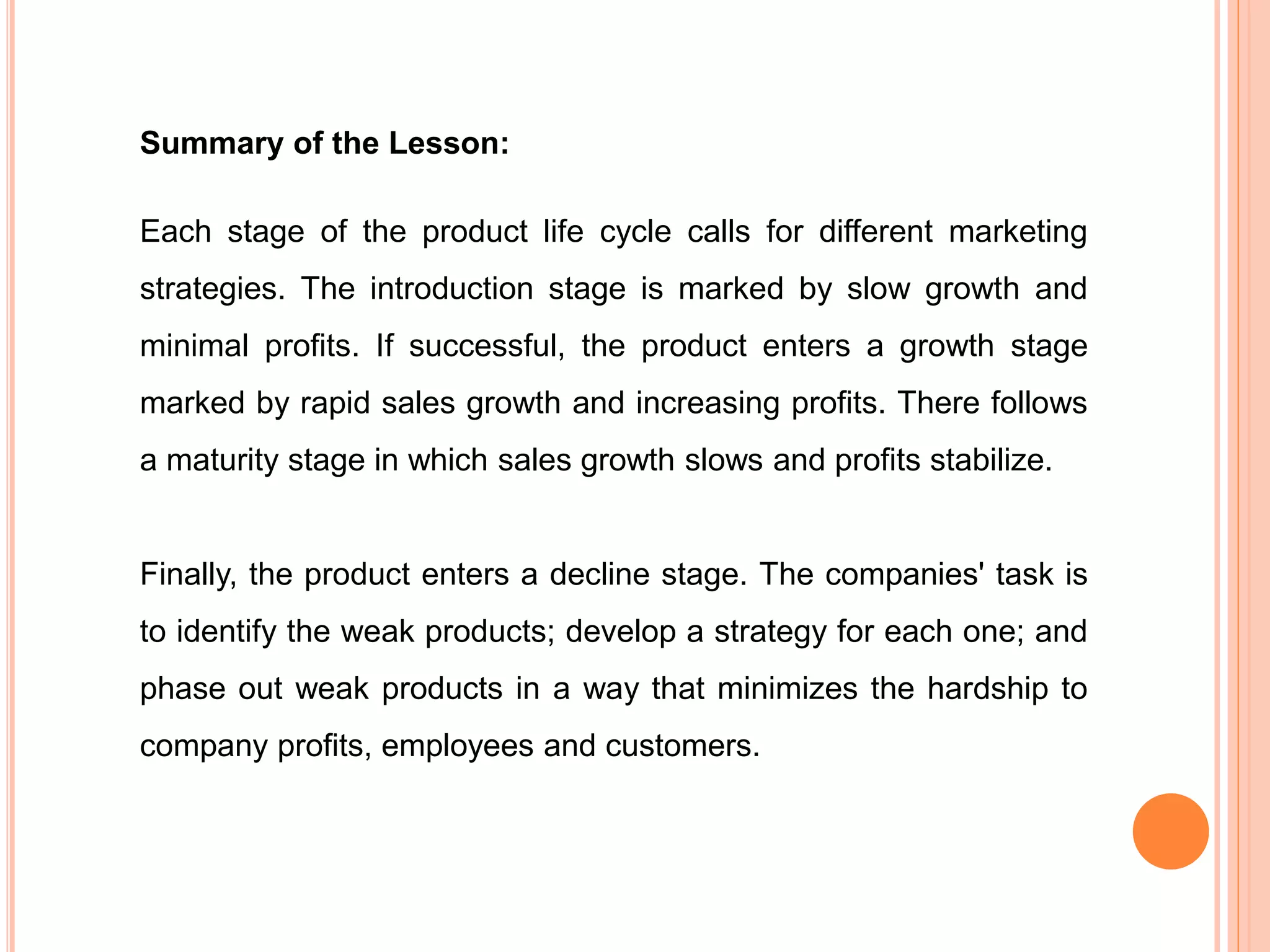 Summary of the Lesson:
Each stage of the product life cycle calls for different marketing
strategies. The introduction stage is marked by slow growth and
minimal profits. If successful, the product enters a growth stage
marked by rapid sales growth and increasing profits. There follows
a maturity stage in which sales growth slows and profits stabilize.
Finally, the product enters a decline stage. The companies' task is
to identify the weak products; develop a strategy for each one; and
phase out weak products in a way that minimizes the hardship to
company profits, employees and customers.
 