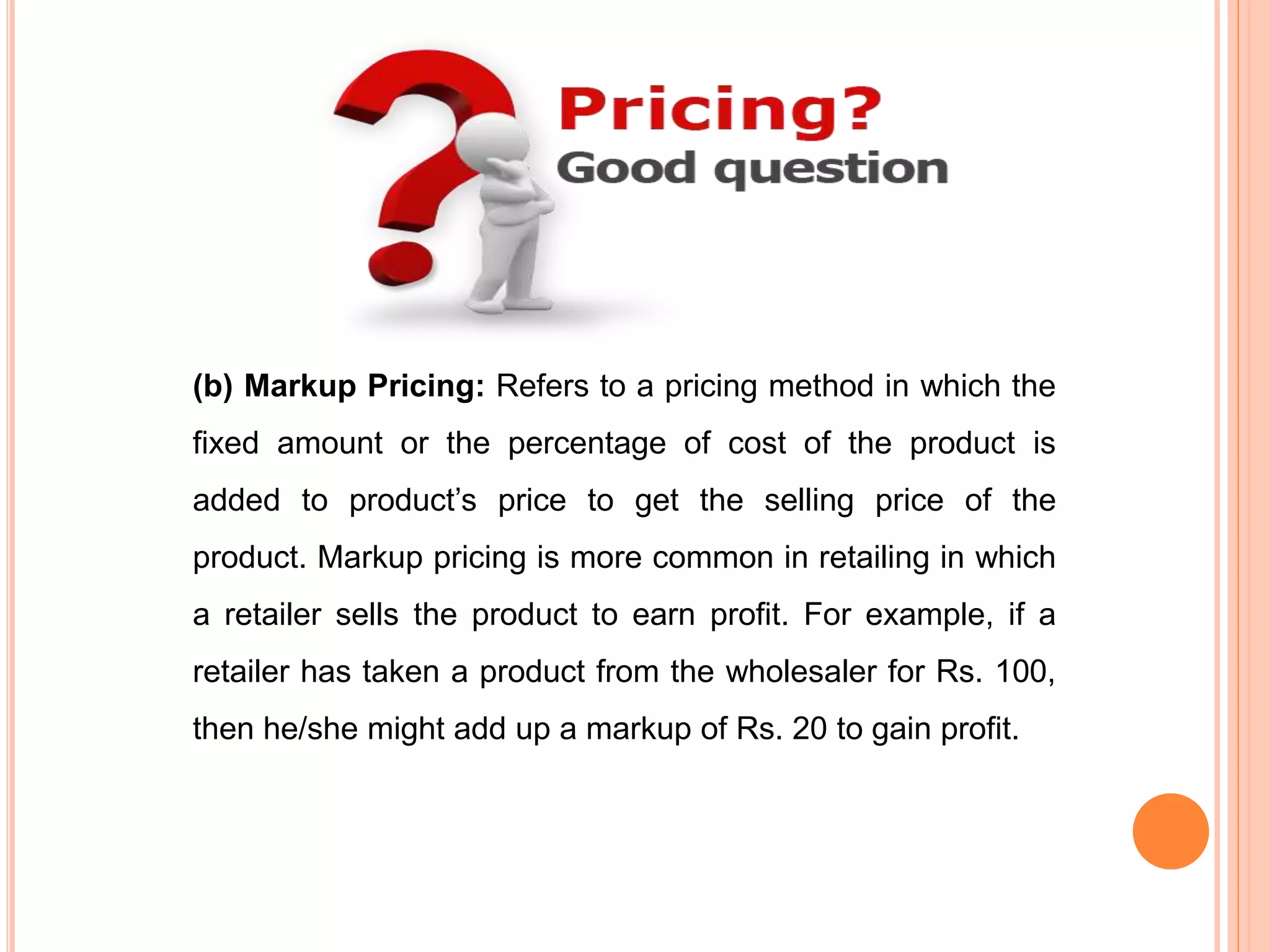 (b) Markup Pricing: Refers to a pricing method in which the
fixed amount or the percentage of cost of the product is
added to product’s price to get the selling price of the
product. Markup pricing is more common in retailing in which
a retailer sells the product to earn profit. For example, if a
retailer has taken a product from the wholesaler for Rs. 100,
then he/she might add up a markup of Rs. 20 to gain profit.
 