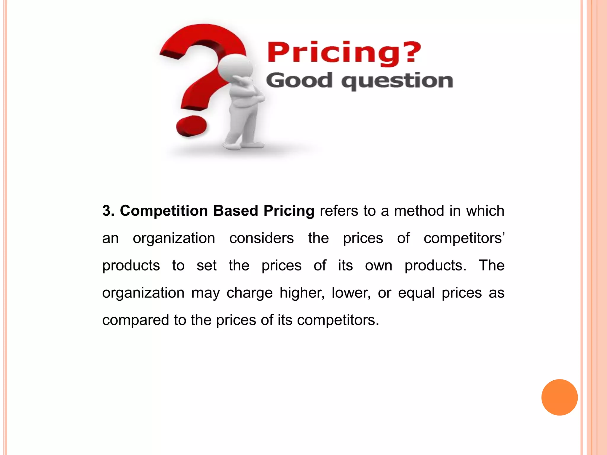 3. Competition Based Pricing refers to a method in which
an organization considers the prices of competitors’
products to set the prices of its own products. The
organization may charge higher, lower, or equal prices as
compared to the prices of its competitors.
 