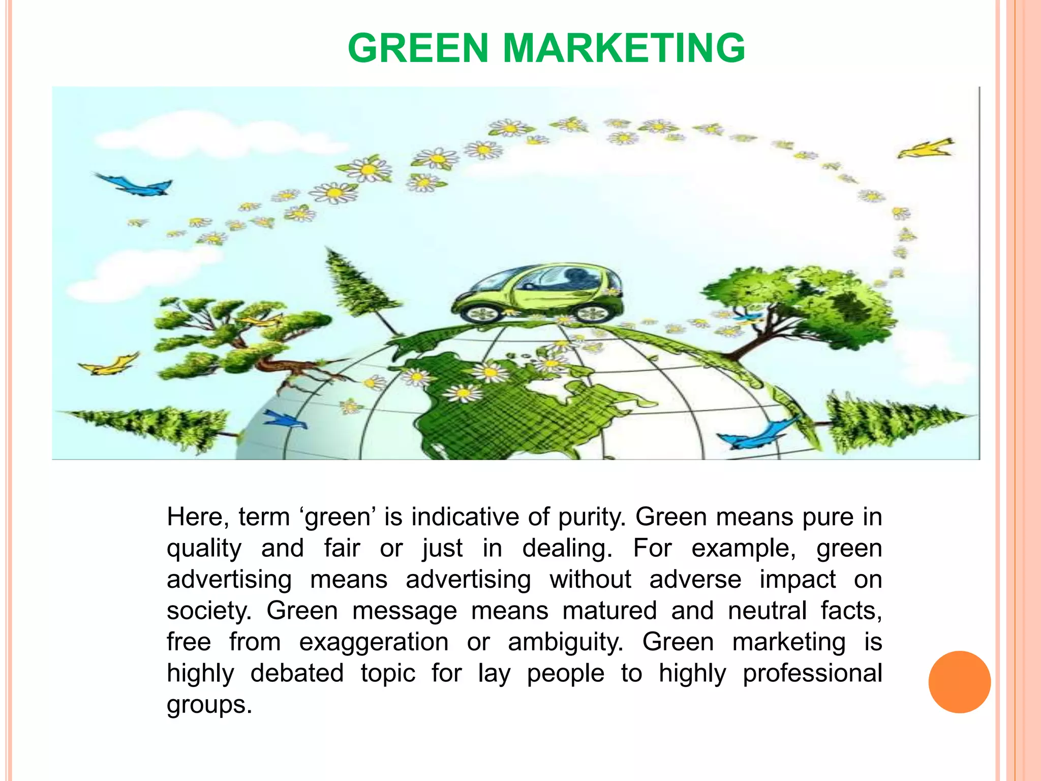 GREEN MARKETING
Here, term ‘green’ is indicative of purity. Green means pure in
quality and fair or just in dealing. For example, green
advertising means advertising without adverse impact on
society. Green message means matured and neutral facts,
free from exaggeration or ambiguity. Green marketing is
highly debated topic for lay people to highly professional
groups.
 