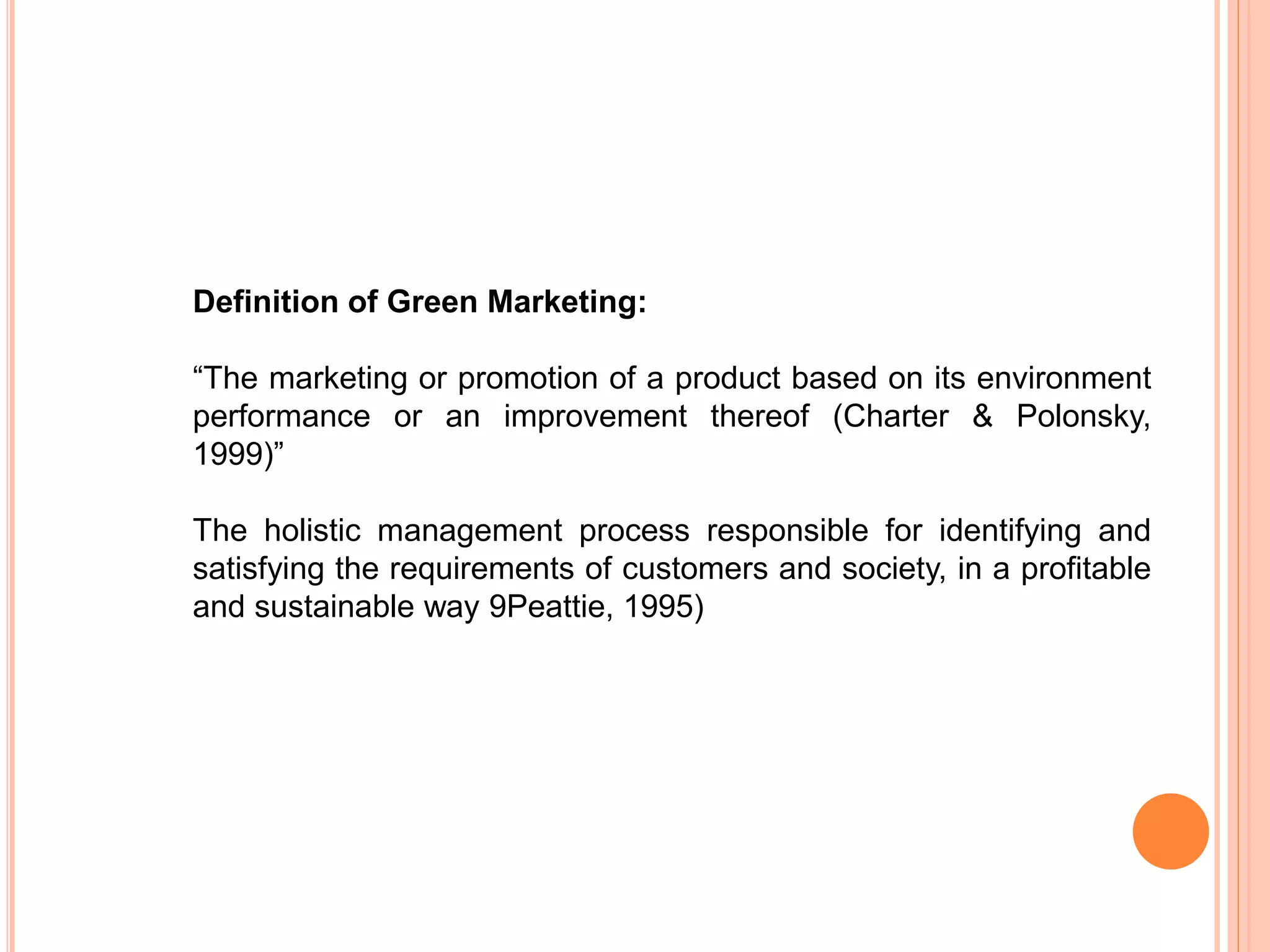Definition of Green Marketing:
“The marketing or promotion of a product based on its environment
performance or an improvement thereof (Charter & Polonsky,
1999)”
The holistic management process responsible for identifying and
satisfying the requirements of customers and society, in a profitable
and sustainable way 9Peattie, 1995)
 