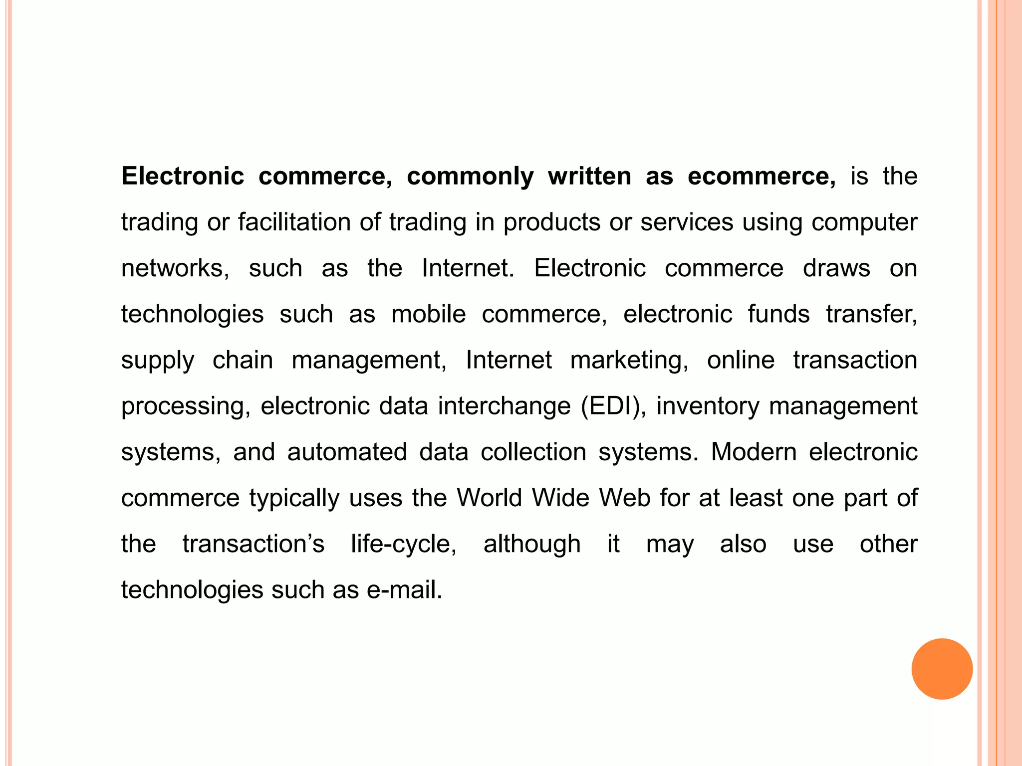 Electronic commerce, commonly written as ecommerce, is the
trading or facilitation of trading in products or services using computer
networks, such as the Internet. Electronic commerce draws on
technologies such as mobile commerce, electronic funds transfer,
supply chain management, Internet marketing, online transaction
processing, electronic data interchange (EDI), inventory management
systems, and automated data collection systems. Modern electronic
commerce typically uses the World Wide Web for at least one part of
the transaction’s life-cycle, although it may also use other
technologies such as e-mail.
 