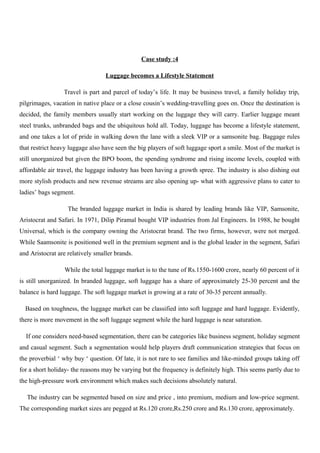 Case study :4
Luggage becomes a Lifestyle Statement
Travel is part and parcel of today’s life. It may be business travel, a family holiday trip,
pilgrimages, vacation in native place or a close cousin’s wedding-travelling goes on. Once the destination is
decided, the family members usually start working on the luggage they will carry. Earlier luggage meant
steel trunks, unbranded bags and the ubiquitous hold all. Today, luggage has become a lifestyle statement,
and one takes a lot of pride in walking down the lane with a sleek VIP or a samsonite bag. Baggage rules
that restrict heavy luggage also have seen the big players of soft luggage sport a smile. Most of the market is
still unorganized but given the BPO boom, the spending syndrome and rising income levels, coupled with
affordable air travel, the luggage industry has been having a growth spree. The industry is also dishing out
more stylish products and new revenue streams are also opening up- what with aggressive plans to cater to
ladies’ bags segment.
The branded luggage market in India is shared by leading brands like VIP, Samsonite,
Aristocrat and Safari. In 1971, Dilip Piramal bought VIP industries from Jal Engineers. In 1988, he bought
Universal, which is the company owning the Aristocrat brand. The two firms, however, were not merged.
While Saamsonite is positioned well in the premium segment and is the global leader in the segment, Safari
and Aristocrat are relatively smaller brands.
While the total luggage market is to the tune of Rs.1550-1600 crore, nearly 60 percent of it
is still unorganized. In branded luggage, soft luggage has a share of approximately 25-30 percent and the
balance is hard luggage. The soft luggage market is growing at a rate of 30-35 percent annually.
Based on toughness, the luggage market can be classified into soft luggage and hard luggage. Evidently,
there is more movement in the soft luggage segment while the hard luggage is near saturation.
If one considers need-based segmentation, there can be categories like business segment, holiday segment
and casual segment. Such a segmentation would help players draft communication strategies that focus on
the proverbial ‘ why buy ‘ question. Of late, it is not rare to see families and like-minded groups taking off
for a short holiday- the reasons may be varying but the frequency is definitely high. This seems partly due to
the high-pressure work environment which makes such decisions absolutely natural.
The industry can be segmented based on size and price , into premium, medium and low-price segment.
The corresponding market sizes are pegged at Rs.120 crore,Rs.250 crore and Rs.130 crore, approximately.
 