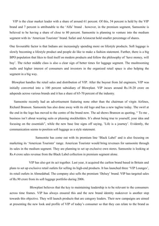 VIP is the clear market leader with a share of around 61 percent. Of this, 54 percent is held by the VIP
brand and 7 percent is attributable to the ‘Alfa’ brand . however, in the premium segment, Samsonite is
believed to be having a share of close to 80 percent. Samsonite is planning to venture into the medium
segment with its ‘American Tourister’ brand. Safari and Aristocrat hold smaller percentage of shares.
One favourable factor is that Indians are increasingly spending more on lifestyle products. Soft luggage is
slowly becoming a lifestyle product and people do like to make a fashion statement. Further, there is a big
BPO population that likes to feed itself on modern products and follow the philosophy of ‘have money, will
buy’. The richer middle class is also a clear sign of better times for luggage segment. The mushrooming
malls and higher interest of consumers and investors in the organized retail space is also helping the
segment in a big way.
Blowplast handles the retail sales and distribution of VIP. After the buyout from Jal engineers, VIP was
initially converted into a 100 percent subsidiary of Blowplast. VIP incurs around Rs.18-20 crore on
adspends across various brands and it has a share of 65-70 percent of the industry.
Samsonite recently had an advertisement featuring none other than the chairman of virgin Airlines,
Richard Branson. Samsonite has also done away with its old logo and has a new tagline today. The swirl at
the end in the logo has moved to the centre of the brand now. The ad shows Branson as quoting, “ To me ,
business isn’t about wearing suits or pleasing stockholders. It’s about being true to yourself, your idea and
focusing on the essentials”, while the new base line signs off saying, ’Life is a journey’. Evidently, the
communication seems to position soft luggage as a style statement.
Samsonite has come out with its premium line ‘Black Label’ and is also focusing on
marketing its ‘American Tourister’ range. American Tourister would bring revenues for samsonite through
its sales in the medium segment. They are planning to set up exclusive own stores. Samsonite is looking at
Rs.4 crore sales revenue from the Black Label collection in premium segment alone.
VIP has also got its act together. Last year, it acquired the carlton brand based in Britain and
plans to set up exclusive retail outlets for selling its high-end products. It has launched three ‘VIP Lounges’,
its retail outlets in Ahmedabad. The company also sells the premium ‘Delsey’ brand. VIP has targeted sales
of Rs.90 crore from its soft luggage portfolio during 2006.
Blowplast believes that the key to maintaining leadership is to be relevant to the consumers
across time frames. VIP has always ensured this and the new brand identity makeover is another step
towards this objective. They will launch products that are category leaders. Their new campaigns are aimed
at presenting the new look and profile of VIP of today’s consumer so that they can relate to the brand as
 