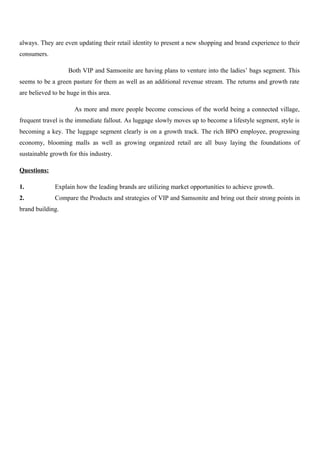 always. They are even updating their retail identity to present a new shopping and brand experience to their
consumers.
Both VIP and Samsonite are having plans to venture into the ladies’ bags segment. This
seems to be a green pasture for them as well as an additional revenue stream. The returns and growth rate
are believed to be huge in this area.
As more and more people become conscious of the world being a connected village,
frequent travel is the immediate fallout. As luggage slowly moves up to become a lifestyle segment, style is
becoming a key. The luggage segment clearly is on a growth track. The rich BPO employee, progressing
economy, blooming malls as well as growing organized retail are all busy laying the foundations of
sustainable growth for this industry.
Questions:
1. Explain how the leading brands are utilizing market opportunities to achieve growth.
2. Compare the Products and strategies of VIP and Samsonite and bring out their strong points in
brand building.
 