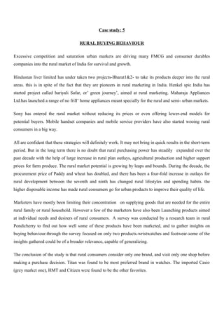 Case study: 5
RURAL BUYING BEHAVIOUR
Excessive competition and saturation urban markets are driving many FMCG and consumer durables
companies into the rural market of India for survival and growth.
Hindustan liver limited has under taken two projects-Bharat1&2- to take its products deeper into the rural
areas. this is in spite of the fact that they are pioneers in rural marketing in India. Henkel spic India has
started project called hariyali Safar, or’ green journey’, aimed at rural marketing. Maharaja Appliances
Ltd.has launched a range of no frill’ home appliances meant specially for the rural and semi- urban markets.
Sony has entered the rural market without reducing its prices or even offering lower-end models for
potential buyers. Mobile handset companies and mobile service providers have also started wooing rural
consumers in a big way.
All are confident that these strategies will definitely work. It may not bring in quick results in the short-term
period. But in the long term there is no doubt that rural purchasing power has steadily expanded over the
past decade with the help of large increase in rural plan outlays, agricultural production and higher support
prices for farm produce. The rural market potential is growing by leaps and bounds. During the decade, the
procurement price of Paddy and wheat has doubled, and there has been a four-fold increase in outlays for
rural development between the seventh and ninth has changed rural lifestyles and spending habits. the
higher disposable income has made rural consumers go for urban products to improve their quality of life.
Marketers have mostly been limiting their concentration on supplying goods that are needed for the entire
rural family or rural household. However a few of the marketers have also been Launching products aimed
at individual needs and desirers of rural consumers. A survey was conducted by a research team in rural
Pondicherry to find out how well some of these products have been marketed, and to gather insights on
buying behaviour.through the survey focused on only two products-wristwatches and footwear-some of the
insights gathered could be of a broader relevance, capable of generalizing.
The conclusion of the study is that rural consumers consider only one brand, and visit only one shop before
making a purchase decision. Titan was found to be most preferred brand in watches. The imported Casio
(grey market one), HMT and Citizen were found to be the other favorites.
 