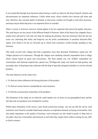 It was found that through most decisions about buying a watch are taken by the buyer himself, retailers and
advertisements are important influences .Unlike urban areas, where watches have become gift items and
may, therefore, face seasonal spikes in demand, in rural areas, watches are brought as and when necessary.
and many buyers think that price is an important factor to consider.
When it comes to footwear, however, brands appear to be less important than perceived quality and price.
The rural buyers are also aware of the different brands of footwear .Most of the buyers buy chappals from a
nearby town and tend to visit only one shop for making the purchase. they buy footwear when the last one
wears out, indicating that utility and longevity are the prime considerations in purchase decisions.fiftty
rupees were found to be the cut off point up to which rural consumers would consider spending to buy
footwear.
This study covered only villages that had a population more than thousand. Pondicherry region has 164
villages spread over 6 communes. Through the villages were randomly selected, respondents from a village
where chosen based on quota and convenience. The final sample size was 102&91 respondents for
wristwatches and footwear respectively; spread over 70villages.the study was based on both primary and
secondary data, with primary data collected with the help of specially designed schedules to suit the selected
products.
The main objectives of the study were:
1. To find out whom influences the buying decisions of the product.
2. To find out various factors considerable by rural customers.
3. To find the occasion/time of purchase of the products.
The limitations of the study are its relatively small sample size, its focus on one geographical area, and the
fact that only two products were included for scrutiny.
Within these limitations of the survey, some broad conclusions emerge. one can say that the survey rural
customers were found to consider brand name and price as important elements in buying wristwatches. they
also attach importance to the quality of footwear. rural customers are also found to prefer to shop only at
one place. they buy wristwatches and footwear as and when they require them without waiting for any offer
or festive seasons.
 