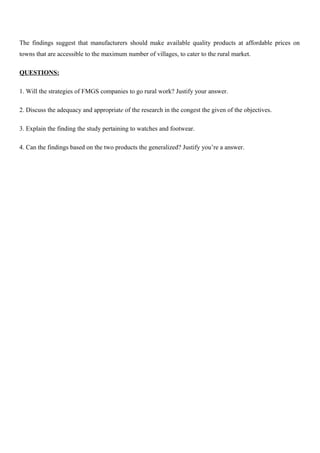 The findings suggest that manufacturers should make available quality products at affordable prices on
towns that are accessible to the maximum number of villages, to cater to the rural market.
QUESTIONS:
1. Will the strategies of FMGS companies to go rural work? Justify your answer.
2. Discuss the adequacy and appropriate of the research in the congest the given of the objectives.
3. Explain the finding the study pertaining to watches and footwear.
4. Can the findings based on the two products the generalized? Justify you’re a answer.
 