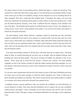 The media, because of lack of color printing facility, offered little help as a vehicle for advertising. They
searched for a vehicle that allows them a large impact. It was noticed that just one hording at bobby’s kemps
corner used to give air India a lot of publicity mileage. So they sdecided:’way not try something like the air
India campaign? They had a media plan that included about 17 hoardings. Bus panels were also used
effectively. Justification for hoarding and bus panels as media vehicles was that such a judicious mix would
give the brand advertising ‘frequency of the clock’ as different from the ‘frequency of the calendar in the
case of the press.’ The hoarding and bus panels also offered them the choice of color. The campaign was a
roaring success. It gave amul a strong foothold in the market. It was also the first ad that used outdoor so
intensively, bus panels and posters.
The path breaking ‘utterly bitterly delicious’ campaign (created by advertising and sales promotion
company) established the fact amul is not as expensive as consumer think. And since then amul was on the
road to success. Polson dairy lost it supremacy in Bombay. Many other butter brands entered the market, but
none was able to get any significant market share. Amul’s brute dominance created a big entry barrier for
others. Such was the dominance that even companies like the Swiss dairy major nestle had to make a hasty
from the domestic market.
Even today amul hording continues to dot the skies, with smart spoof ads on topical issues. And being
ahead of others in creating interesting tag was lines were its strength. After the bambini break-up, amul
hoarding read ‘sharer the bread equally’. The success of bounty aur bubbly was captured in ‘bun’ tea aur
bitterly’. Amul’s spoof ads are much like R.K laxman’s ‘common man ‘cartoons. The amul hoarding
campaigns are also in the business recorder for being the longest running advertising campaigns- for over
four decades. Amul ads have become a mirror of life, reflecting the myriads of festivals, cricket events and
even politics!
It is not mere smart communication that has led to the runaway success of the brand. Distribution and value
for money seem to be the major strengths on which the brand’s popularity rests. About 12 lakh units of
butter (all packs put together) are sold daily. They need to ensure that the same quality product is available
to a consumer at his nearest outlet and in the pack sizes required by him.
Availability assumes a greater significance when one considers the availability of several alternatives of
several alternatives to butter. They ensure that their distributors strive to improve the net work, availability
market presence and hygiene. Amul’s advantages are the loyal consumer base and the value for money
proposition that it offers. That apart, it enjoys a tremendous distribution net work edge over the competition,
if any.
 