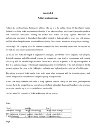 Case study 2
Nokia’s pricing strategy
Nokia is the one brand name that inspires all those who are in to the mobile culture. Of the different brands
that touch our lives, Nokia stands out significantly. It has taken mobility a step forward by creating products
with continuous innovation, flooding the market with mobile for every segment. Moreover, the
technological innovation in this industry has made it imperative that every player keeps pace with change,
and Nokia has always been one step ahead in anticipating future market moves and strategizing accordingly.
Interestingly, the company prices its products competitively that it not only ensures that its margins are
covered, but also assures revenue maximization.
Let as sea how Nokia leveraged its segmentation strategies, appealed to various segments with uniquely
designed massages and differentiated between its products at every level to communicate and connect
effectively with the intended target audience. When Nokia position its product to the top end segments, it
does it as a classy product. To the middle segment customer it is in the form of the best alternative. To the
low end segment, the carrot is that Nokia gives real value, as a high-tech product, at a low affordable price.
The pricing strategy of Nokia can be better under stood when juxtaposed with the skimming strategy and
further interposed on Phillip kotler’s nine price/quality strategies model.
With a vast family of brands that caters to every segments, one can clearly see how Nokia, yielding to the
pressure due to the competitive and innovative mobile hand set market, slides each brand down the segment,
one at time by reducing its prices carefully and consistently.
Here are some live examples of Nokia’s skimming pricing strategy:
Price
High
High Medium Low
1.Premium strategy 2.High value strategy 3.Super value strategy
4.Overchanging strategy5. Medium value strategy 6.Good value strategy
7. Rip of strategy 8. False economy strategy 9. Economy strategy
 