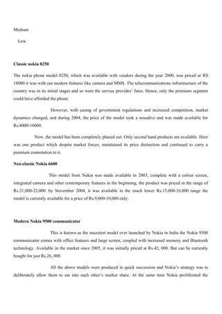 Medium
Low
Classic nokia 8250
The nokia phone model 8250, which was available with vendors during the year 2000, was priced at RS
18000 it was with out modern features like camera and MMS. The telecommunications infrastructure of the
country was in its initial stages and so were the service provides’ fares. Hence, only the premium segment
could have afforded the phone.
However, with easing of government regulations and increased competition, market
dynamics changed, and during 2004, the price of the model took a nosedive and was made available for
Rs.8000-10000.
Now, the model has been completely phased out. Only second hand products are available. Here
was one product which despite market forces, maintained its price distinction and continued to carry a
premium connotation to it.
Neo-classic Nokia 6600
This model from Nokia was made available in 2003, complete with a colour screen,
integrated camera and other contemporary features in the beginning, the product was priced in the range of
Rs.21,000-22,000. by November 2004, it was available in the much lower Rs.15,000-16,000 range the
model is currently available for a price of Rs.9,000-10,000 only.
Modern Nokia 9500 communicator
This is known as the snazziest model ever launched by Nokia in India the Nokia 9500
communicator comes with office features and large screen, coupled with increased memory and Bluetooth
technology. Available in the market since 2005, it was initially priced at Rs.42, 000. But can be currently
bought for just Rs.26, 000.
All the above models were produced in quick succession and Nokia’s strategy was to
deliberately allow them to eat into each other’s market share. At the same time Nokia proliferated the
 