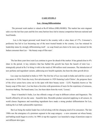 CASE STUDY:3
Lux - Strong Differentiation
The personal wash market is valued at Rs.45 billion (ORG-MARG). The market has seen stagnant
sales over the last four years and the low entry barriers have led to intense competition between national and
local brands.
Lux is the largest personal wash brand in the country with a value share of 17%. Consumer’s
preference has led to Lux becoming one of the most trusted brands in the country. Lux has retained its
leadership status by strongly differentiating itself – no soap brand can claim to be more asp rational for the
Indian consumer than Lux – ‘the beauty soap of film stars’.
The last three years have seen Lux continue to grow far ahead of the market. It has gained close to 4%
share in the period. A key initiative that has fuelled this growth has been the launch of mini Lux –
strategically priced at Rs.5 to bring it with in the reach of 300 million rural consumers. The introduction of
new perfume and ingredient variants, addressing new benefit segments, has been the other growth driver.
Lux soap was launched in India in 1929. The first bar of Lux was made in India and sold for a sum of
two annas in 1934. From the every first advertisement in 1929 featuring Leela Chitins’, the gorgeous faces
of the silver screen have come out in the open with their beauty secret – LUX. Popularly known as ‘the
beauty soap of film stars’, Lux has been a favorites with generations of users for the experience of sensuous,
luxurious bathing. The brand name, Lux, has been taken from the word, ‘Luxury’.
Since it launched it India, Lux has offered a range of soap in different colours and fragrances. The
benefit offered by all was the same – beautiful skin. Desirable product sensorial (applying to all senses), its
world classes fragrances and nourishing ingredients have made a strong product differentiation for Lux,
making the Lux bath a pleasurable experience.
But Lux being the market leader has evolved along with the changing need of its consumers. The late
1980s saw the emergence of a premium segment in the soap category – a new consumer set whose beauty
and bathing needs began to evolve. In 1989, to tap this segment. Lux launched a range of premium soaps to
suit different skin types.
 