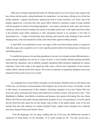 With icons of beauty endorsing the brand, the offering made by Lux have always been superior and
have always led the market, setting benchmarks for competition. Lux has beauty offering in two of the four
market segments – popular and premium, spanning the need of varied consumers. Lux Toilet soap in the
popular segment has, in the past four years (since 2001), offered its customers a range of soaps enriched
with the goodness of variety of nourishing ingredients – rose extracts, almond oil, milk cream, fruit extracts,
and honey, which are known to harbour the secrets of incredibly perfect skin. At the upper end of the market
is the premium range which continuous to offer specialized skincare to its customers in the form of
international Lux – a range of moisturizing, deep cleansing, and sunscreen soaps. Keeping in tune with the
changing times, it has also launched Lux body wash which offers superiors bathing benefits.
In April 2003, Lux relaunched its lower- tier range to offer even better product quality in comparison
with other soaps in the competitive set. It is now superbly poised to deliver the brand promise of beauty care
and bathing pleasure.
To establish the presence of nourishing ingredients in the new Lux (stronger product differentiation), a
unique concept, ingredients you can see in a soap, was born. A novel metallic substrate packing beautifully
showcased the ingredients, and its globally accepted ingredients-linked perfumes heightened the sensory
experience. Each of the soaps in the ranged has milk cream, with the active ingredients of rose extracts,
sandal, saffron, almond oil and fruit extracts. The create an experience in pampering indulgence and luxury
designed to bring out the star in every women.
Lux campaigns have wooed millions of people over the decades. Popularly known as the beauty soap
of film stars, Lux has been a intimate partner of the brightest stars on the silver screen. For decades. An ode
to their beauty, an announcement of their stardom, advertising campaigns on Lux have feature film stars
across the nation, promising their beauty and complexion to ordinary women, with top movie stars – from
Madhubala to Madhuri, from Babita to Karishma and Kareena, inter spaced with leading film stars, Hema
Malini, Juhi Chawla and sreedevi-having endorsed the goodness of Lux over generations, it was the natural
that the brand has built equity has the best beauty soap in India. In the global market, some of the inter
national film stars who endorsed Lux include Elizabeth Taylor, Sophia Loren, Penelope Cruz, Catherine
Zeta Jones, Racquel Welch and Charlize Theron.
From the beginning, Lux, by using a leading film star of the time, has fulfilled the consumer’s
aspirations of using beauty via the rationable. ‘If it’s good enough for me’. The later moved into a
 