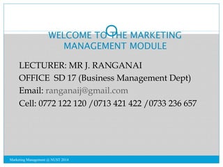 WELCOME TO THE MARKETING 
MANAGEMENT MODULE 
LECTURER: MR J. RANGANAI 
OFFICE SD 17 (Business Management Dept) 
Email: ranganaij@gmail.com 
Cell: 0772 122 120 /0713 421 422 /0733 236 657 
Marketing Management @ NUST 2014 
 