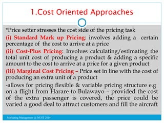 1.Cost Oriented Approaches 
*Price setter stresses the cost side of the pricing task 
(i) Standard Mark up Pricing: involv...