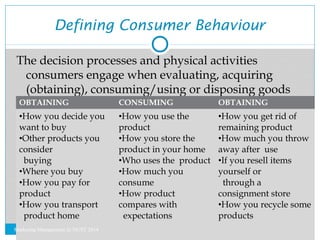 Defining Consumer Behaviour 
The decision processes and physical activities 
consumers engage when evaluating, acquiring 
...