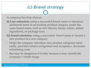 (c) Brand strategy 
A company has four choices; 
(i) Line extension; using a successful brand name to introduce 
additiona...