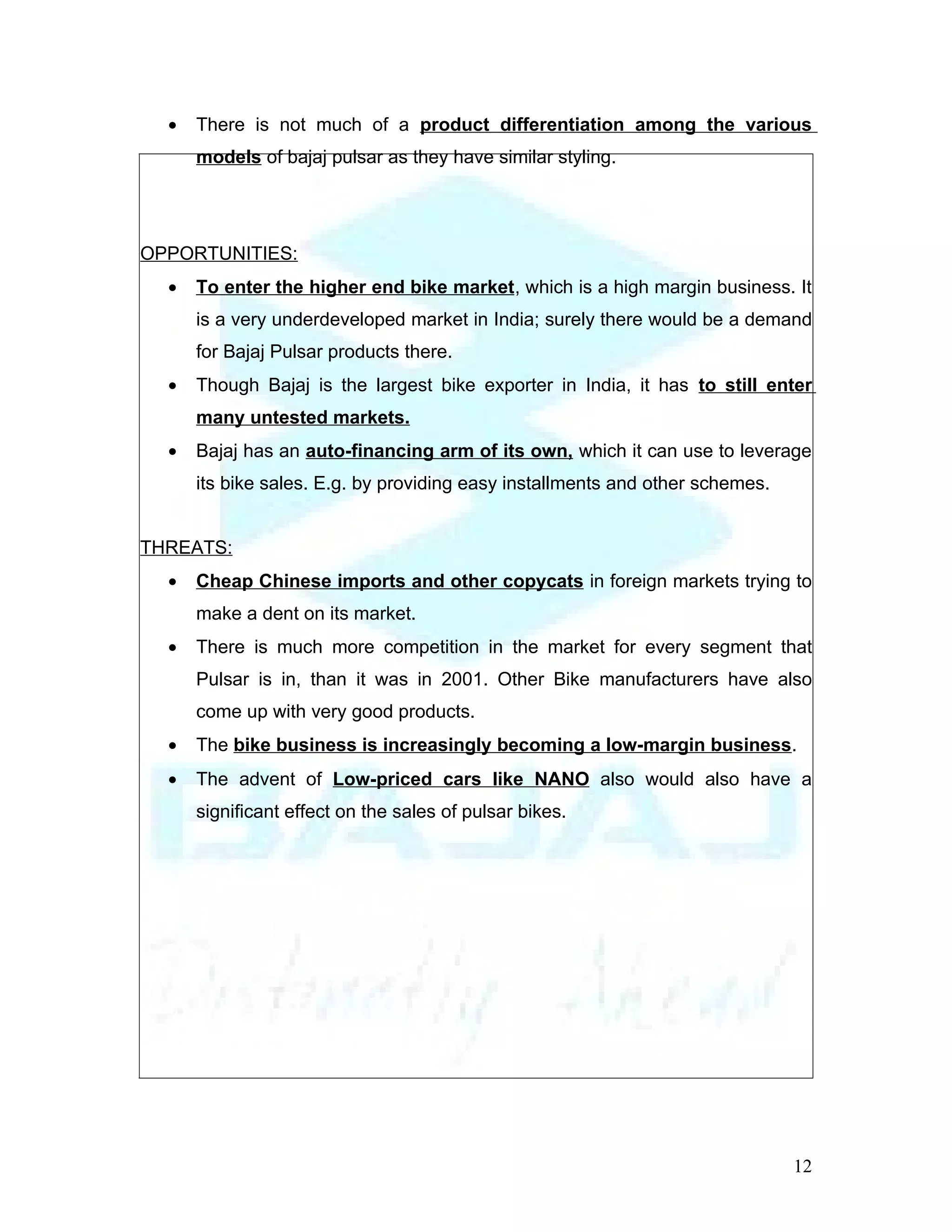 •   There is not much of a product differentiation among the various
      models of bajaj pulsar as they have similar styling.




OPPORTUNITIES:
  •   To enter the higher end bike market , which is a high margin business. It
      is a very underdeveloped market in India; surely there would be a demand
      for Bajaj Pulsar products there.
  •   Though Bajaj is the largest bike exporter in India, it has to still enter
      many untested markets.
  •   Bajaj has an auto-financing arm of its own, which it can use to leverage
      its bike sales. E.g. by providing easy installments and other schemes.


THREATS:
  •   Cheap Chinese imports and other copycats in foreign markets trying to
      make a dent on its market.
  •   There is much more competition in the market for every segment that
      Pulsar is in, than it was in 2001. Other Bike manufacturers have also
      come up with very good products.
  •   The bike business is increasingly becoming a low-margin business.
  •   The advent of Low-priced cars like NANO also would also have a
      significant effect on the sales of pulsar bikes.




                                                                               12
 