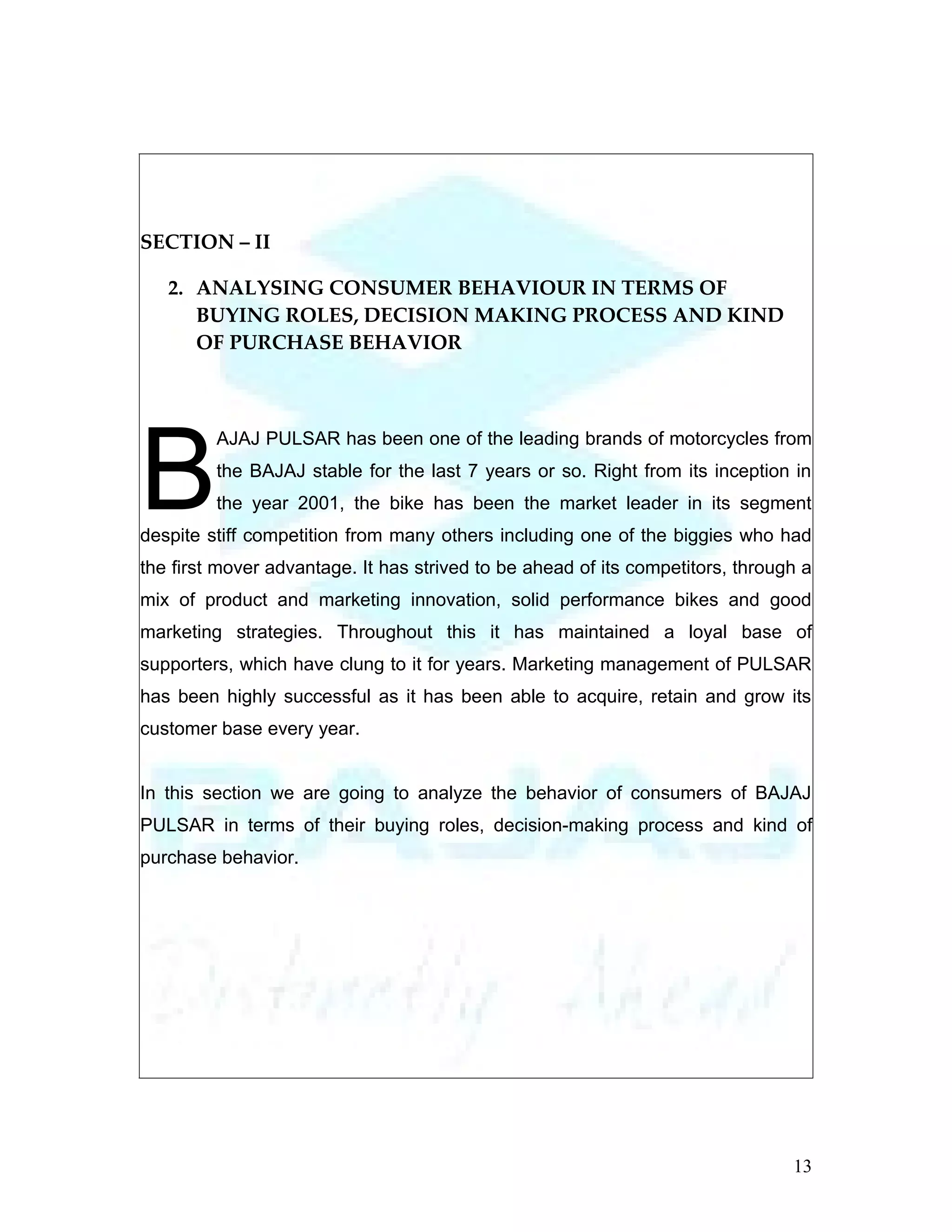 SECTION – II

   2. ANALYSING CONSUMER BEHAVIOUR IN TERMS OF
      BUYING ROLES, DECISION MAKING PROCESS AND KIND
      OF PURCHASE BEHAVIOR




B
         AJAJ PULSAR has been one of the leading brands of motorcycles from
         the BAJAJ stable for the last 7 years or so. Right from its inception in
         the year 2001, the bike has been the market leader in its segment
despite stiff competition from many others including one of the biggies who had
the first mover advantage. It has strived to be ahead of its competitors, through a
mix of product and marketing innovation, solid performance bikes and good
marketing strategies. Throughout this it has maintained a loyal base of
supporters, which have clung to it for years. Marketing management of PULSAR
has been highly successful as it has been able to acquire, retain and grow its
customer base every year.


In this section we are going to analyze the behavior of consumers of BAJAJ
PULSAR in terms of their buying roles, decision-making process and kind of
purchase behavior.




                                                                                13
 