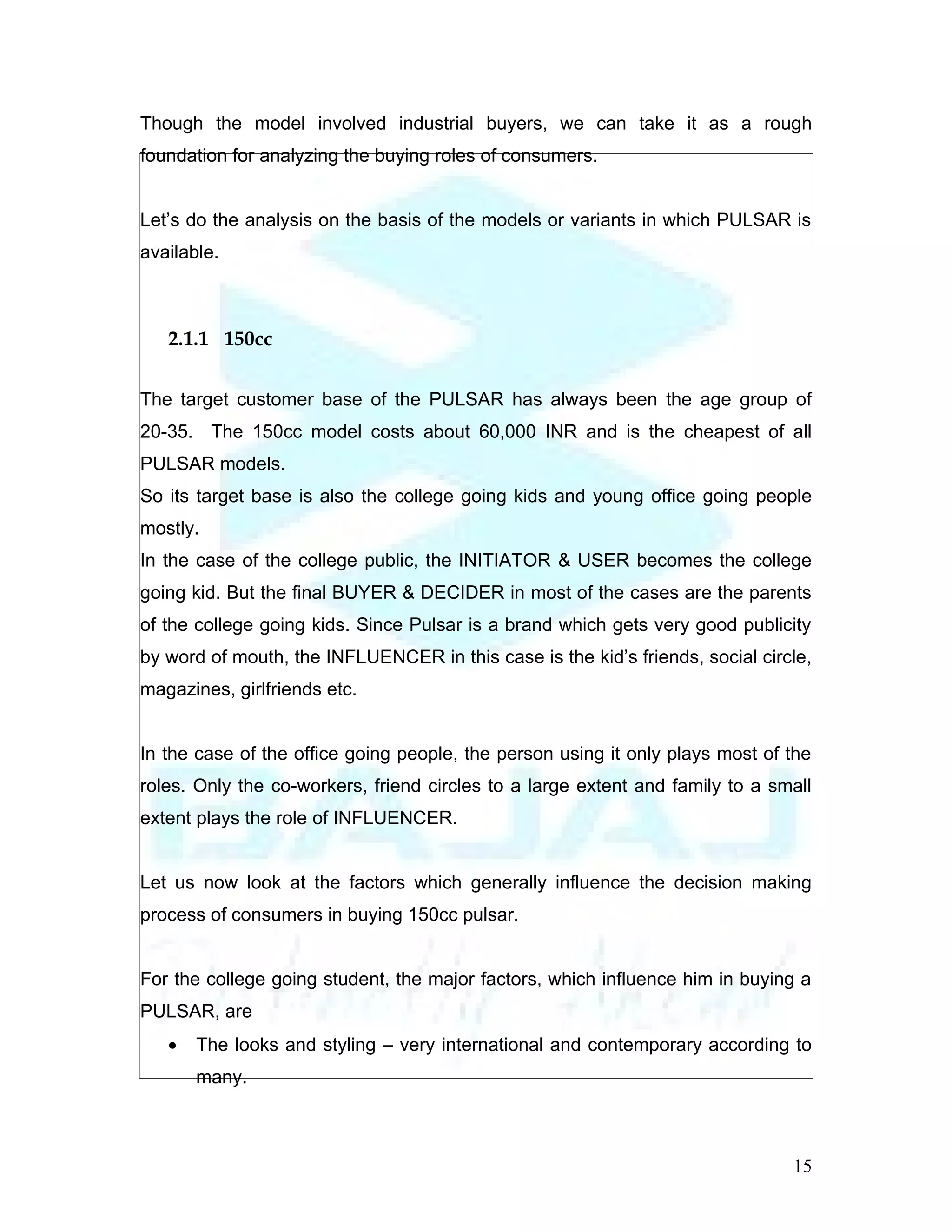 Though the model involved industrial buyers, we can take it as a rough
foundation for analyzing the buying roles of consumers.


Let’s do the analysis on the basis of the models or variants in which PULSAR is
available.



   2.1.1 150cc

The target customer base of the PULSAR has always been the age group of
20-35. The 150cc model costs about 60,000 INR and is the cheapest of all
PULSAR models.
So its target base is also the college going kids and young office going people
mostly.
In the case of the college public, the INITIATOR & USER becomes the college
going kid. But the final BUYER & DECIDER in most of the cases are the parents
of the college going kids. Since Pulsar is a brand which gets very good publicity
by word of mouth, the INFLUENCER in this case is the kid’s friends, social circle,
magazines, girlfriends etc.


In the case of the office going people, the person using it only plays most of the
roles. Only the co-workers, friend circles to a large extent and family to a small
extent plays the role of INFLUENCER.


Let us now look at the factors which generally influence the decision making
process of consumers in buying 150cc pulsar.


For the college going student, the major factors, which influence him in buying a
PULSAR, are
   •   The looks and styling – very international and contemporary according to
       many.



                                                                               15
 