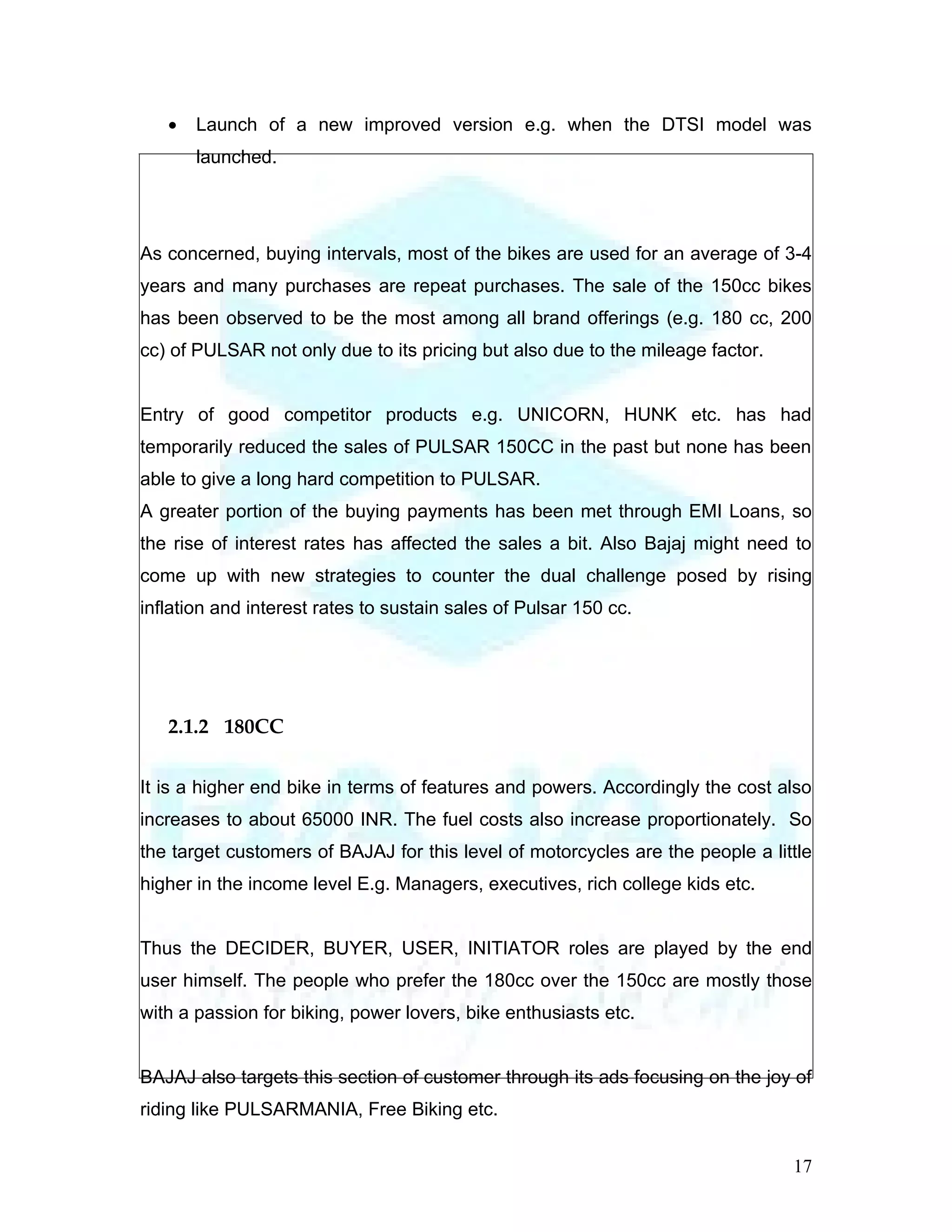•   Launch of a new improved version e.g. when the DTSI model was
       launched.




As concerned, buying intervals, most of the bikes are used for an average of 3-4
years and many purchases are repeat purchases. The sale of the 150cc bikes
has been observed to be the most among all brand offerings (e.g. 180 cc, 200
cc) of PULSAR not only due to its pricing but also due to the mileage factor.


Entry of good competitor products e.g. UNICORN, HUNK etc. has had
temporarily reduced the sales of PULSAR 150CC in the past but none has been
able to give a long hard competition to PULSAR.
A greater portion of the buying payments has been met through EMI Loans, so
the rise of interest rates has affected the sales a bit. Also Bajaj might need to
come up with new strategies to counter the dual challenge posed by rising
inflation and interest rates to sustain sales of Pulsar 150 cc.




   2.1.2 180CC

It is a higher end bike in terms of features and powers. Accordingly the cost also
increases to about 65000 INR. The fuel costs also increase proportionately. So
the target customers of BAJAJ for this level of motorcycles are the people a little
higher in the income level E.g. Managers, executives, rich college kids etc.


Thus the DECIDER, BUYER, USER, INITIATOR roles are played by the end
user himself. The people who prefer the 180cc over the 150cc are mostly those
with a passion for biking, power lovers, bike enthusiasts etc.


BAJAJ also targets this section of customer through its ads focusing on the joy of
riding like PULSARMANIA, Free Biking etc.


                                                                                17
 