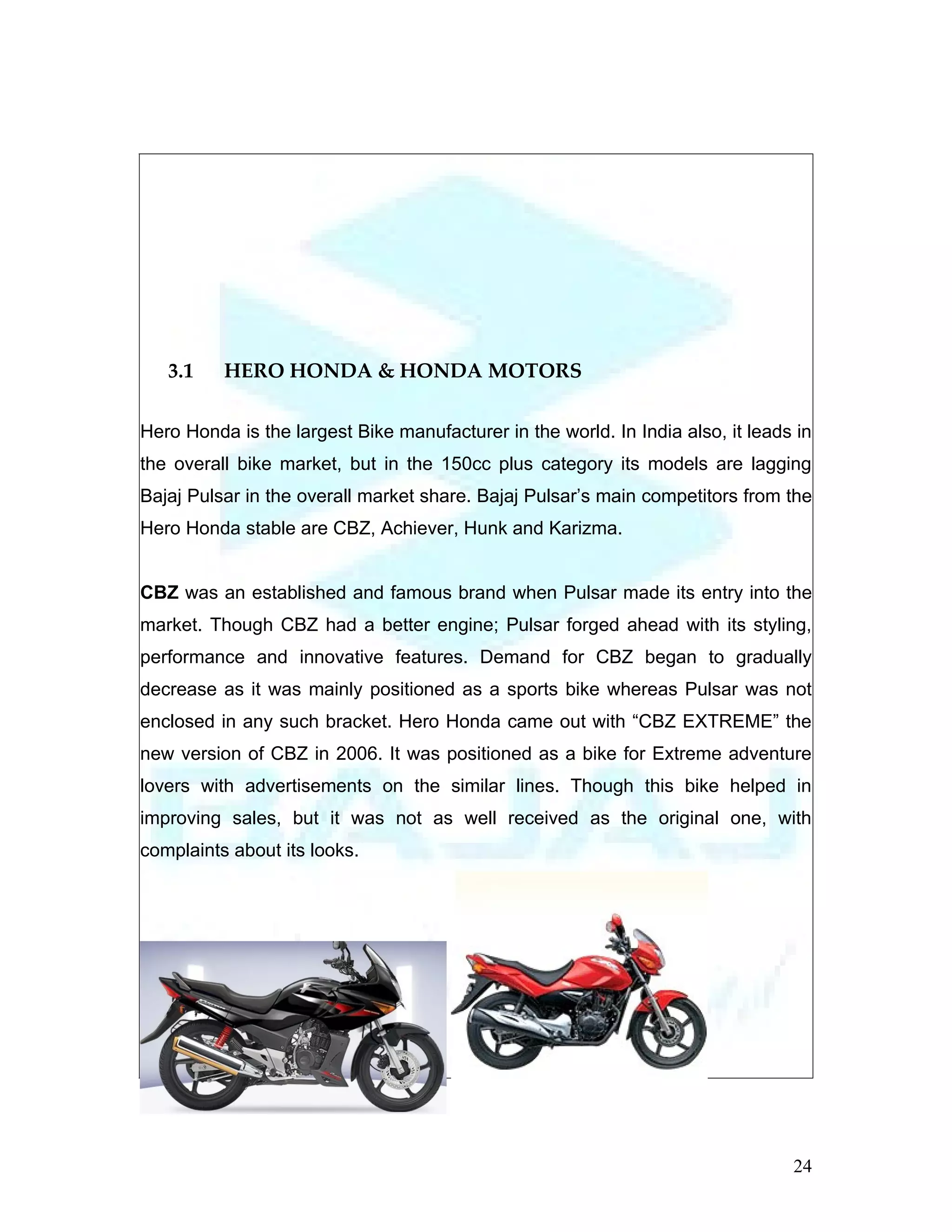 3.1    HERO HONDA & HONDA MOTORS

Hero Honda is the largest Bike manufacturer in the world. In India also, it leads in
the overall bike market, but in the 150cc plus category its models are lagging
Bajaj Pulsar in the overall market share. Bajaj Pulsar’s main competitors from the
Hero Honda stable are CBZ, Achiever, Hunk and Karizma.


CBZ was an established and famous brand when Pulsar made its entry into the
market. Though CBZ had a better engine; Pulsar forged ahead with its styling,
performance and innovative features. Demand for CBZ began to gradually
decrease as it was mainly positioned as a sports bike whereas Pulsar was not
enclosed in any such bracket. Hero Honda came out with “CBZ EXTREME” the
new version of CBZ in 2006. It was positioned as a bike for Extreme adventure
lovers with advertisements on the similar lines. Though this bike helped in
improving sales, but it was not as well received as the original one, with
complaints about its looks.




                                                                                 24
 