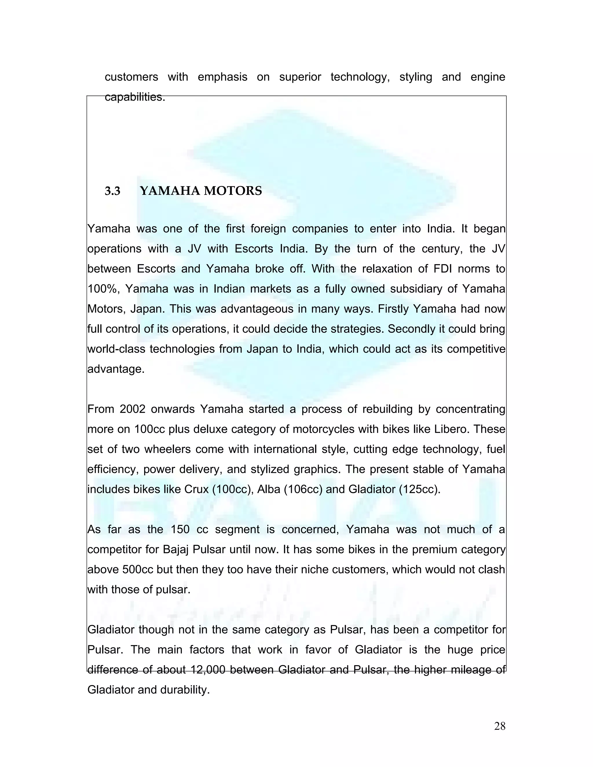 customers with emphasis on superior technology, styling and engine
   capabilities.




   3.3    YAMAHA MOTORS

Yamaha was one of the first foreign companies to enter into India. It began
operations with a JV with Escorts India. By the turn of the century, the JV
between Escorts and Yamaha broke off. With the relaxation of FDI norms to
100%, Yamaha was in Indian markets as a fully owned subsidiary of Yamaha
Motors, Japan. This was advantageous in many ways. Firstly Yamaha had now
full control of its operations, it could decide the strategies. Secondly it could bring
world-class technologies from Japan to India, which could act as its competitive
advantage.


From 2002 onwards Yamaha started a process of rebuilding by concentrating
more on 100cc plus deluxe category of motorcycles with bikes like Libero. These
set of two wheelers come with international style, cutting edge technology, fuel
efficiency, power delivery, and stylized graphics. The present stable of Yamaha
includes bikes like Crux (100cc), Alba (106cc) and Gladiator (125cc).


As far as the 150 cc segment is concerned, Yamaha was not much of a
competitor for Bajaj Pulsar until now. It has some bikes in the premium category
above 500cc but then they too have their niche customers, which would not clash
with those of pulsar.


Gladiator though not in the same category as Pulsar, has been a competitor for
Pulsar. The main factors that work in favor of Gladiator is the huge price
difference of about 12,000 between Gladiator and Pulsar, the higher mileage of
Gladiator and durability.


                                                                                    28
 
