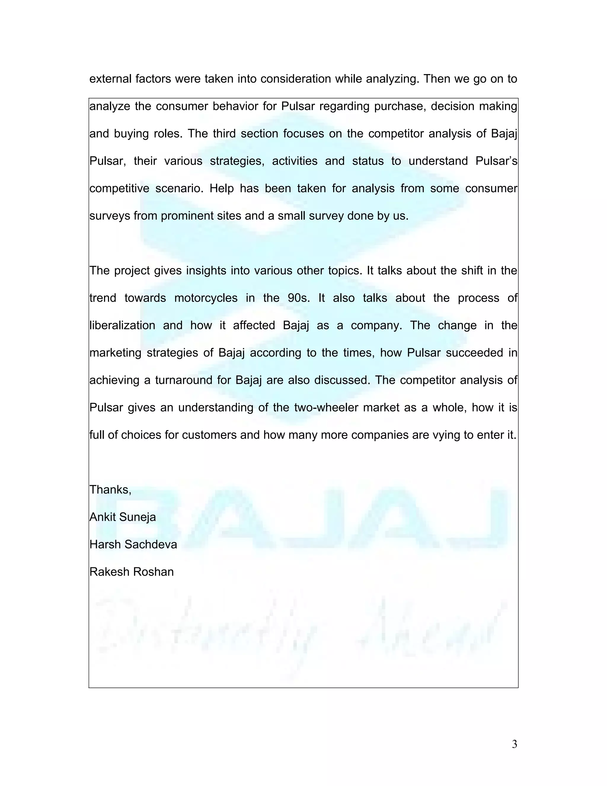 external factors were taken into consideration while analyzing. Then we go on to

analyze the consumer behavior for Pulsar regarding purchase, decision making

and buying roles. The third section focuses on the competitor analysis of Bajaj

Pulsar, their various strategies, activities and status to understand Pulsar’s

competitive scenario. Help has been taken for analysis from some consumer

surveys from prominent sites and a small survey done by us.



The project gives insights into various other topics. It talks about the shift in the

trend towards motorcycles in the 90s. It also talks about the process of

liberalization and how it affected Bajaj as a company. The change in the

marketing strategies of Bajaj according to the times, how Pulsar succeeded in

achieving a turnaround for Bajaj are also discussed. The competitor analysis of

Pulsar gives an understanding of the two-wheeler market as a whole, how it is

full of choices for customers and how many more companies are vying to enter it.



Thanks,

Ankit Suneja

Harsh Sachdeva

Rakesh Roshan




                                                                                   3
 