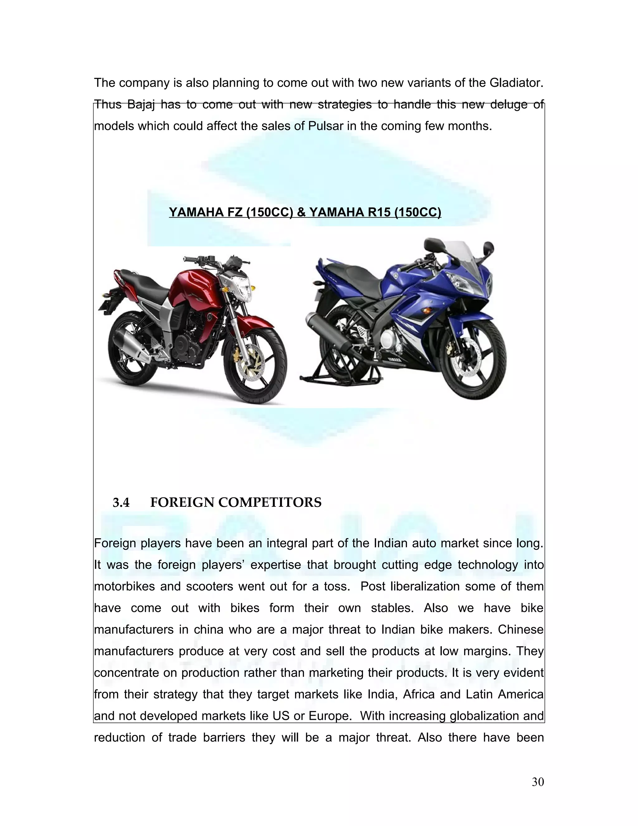 The company is also planning to come out with two new variants of the Gladiator.
Thus Bajaj has to come out with new strategies to handle this new deluge of
models which could affect the sales of Pulsar in the coming few months.




             YAMAHA FZ (150CC) & YAMAHA R15 (150CC)




   3.4    FOREIGN COMPETITORS

Foreign players have been an integral part of the Indian auto market since long.
It was the foreign players’ expertise that brought cutting edge technology into
motorbikes and scooters went out for a toss. Post liberalization some of them
have come out with bikes form their own stables. Also we have bike
manufacturers in china who are a major threat to Indian bike makers. Chinese
manufacturers produce at very cost and sell the products at low margins. They
concentrate on production rather than marketing their products. It is very evident
from their strategy that they target markets like India, Africa and Latin America
and not developed markets like US or Europe. With increasing globalization and
reduction of trade barriers they will be a major threat. Also there have been


                                                                               30
 