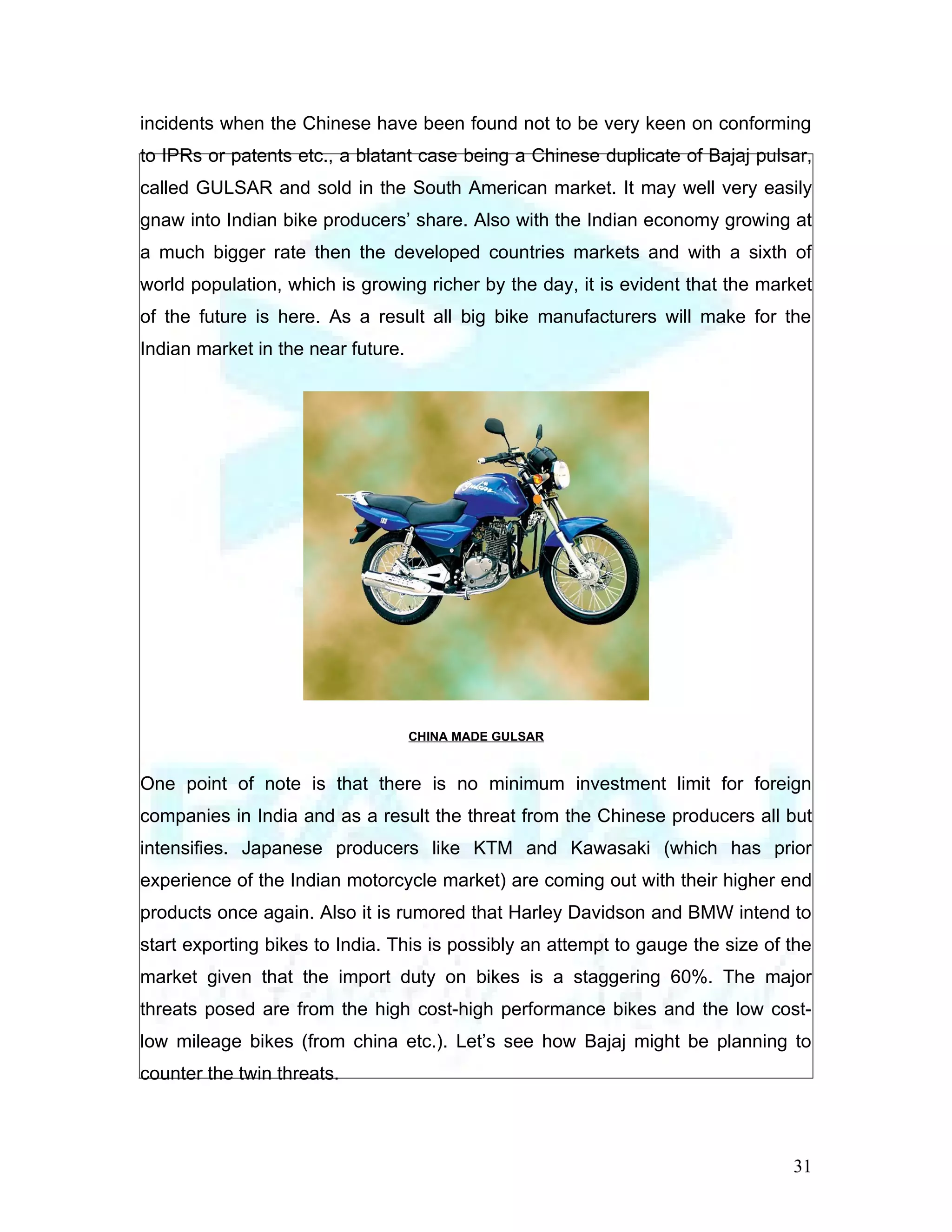 incidents when the Chinese have been found not to be very keen on conforming
to IPRs or patents etc., a blatant case being a Chinese duplicate of Bajaj pulsar,
called GULSAR and sold in the South American market. It may well very easily
gnaw into Indian bike producers’ share. Also with the Indian economy growing at
a much bigger rate then the developed countries markets and with a sixth of
world population, which is growing richer by the day, it is evident that the market
of the future is here. As a result all big bike manufacturers will make for the
Indian market in the near future.




                                    CHINA MADE GULSAR


One point of note is that there is no minimum investment limit for foreign
companies in India and as a result the threat from the Chinese producers all but
intensifies. Japanese producers like KTM and Kawasaki (which has prior
experience of the Indian motorcycle market) are coming out with their higher end
products once again. Also it is rumored that Harley Davidson and BMW intend to
start exporting bikes to India. This is possibly an attempt to gauge the size of the
market given that the import duty on bikes is a staggering 60%. The major
threats posed are from the high cost-high performance bikes and the low cost-
low mileage bikes (from china etc.). Let’s see how Bajaj might be planning to
counter the twin threats.



                                                                                 31
 