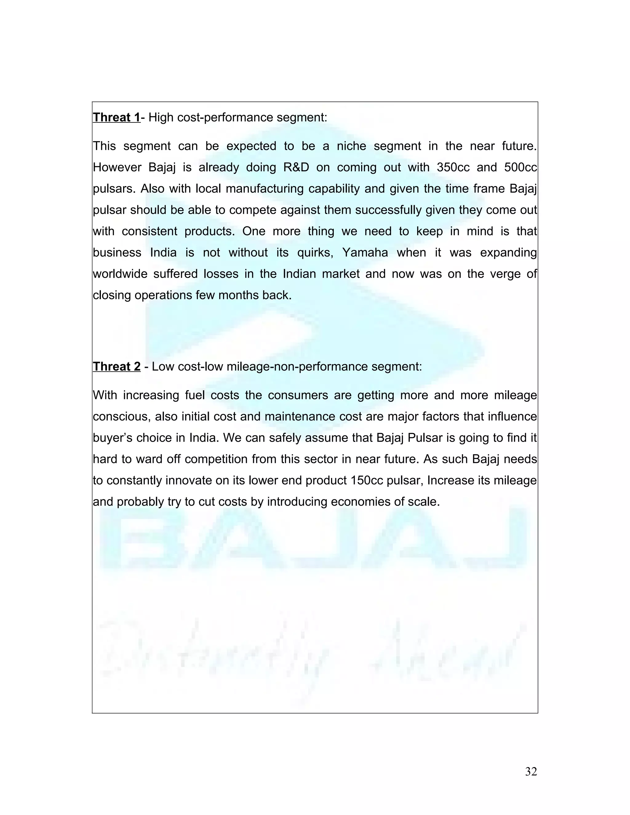 Threat 1- High cost-performance segment:

This segment can be expected to be a niche segment in the near future.
However Bajaj is already doing R&D on coming out with 350cc and 500cc
pulsars. Also with local manufacturing capability and given the time frame Bajaj
pulsar should be able to compete against them successfully given they come out
with consistent products. One more thing we need to keep in mind is that
business India is not without its quirks, Yamaha when it was expanding
worldwide suffered losses in the Indian market and now was on the verge of
closing operations few months back.




Threat 2 - Low cost-low mileage-non-performance segment:

With increasing fuel costs the consumers are getting more and more mileage
conscious, also initial cost and maintenance cost are major factors that influence
buyer’s choice in India. We can safely assume that Bajaj Pulsar is going to find it
hard to ward off competition from this sector in near future. As such Bajaj needs
to constantly innovate on its lower end product 150cc pulsar, Increase its mileage
and probably try to cut costs by introducing economies of scale.




                                                                                32
 